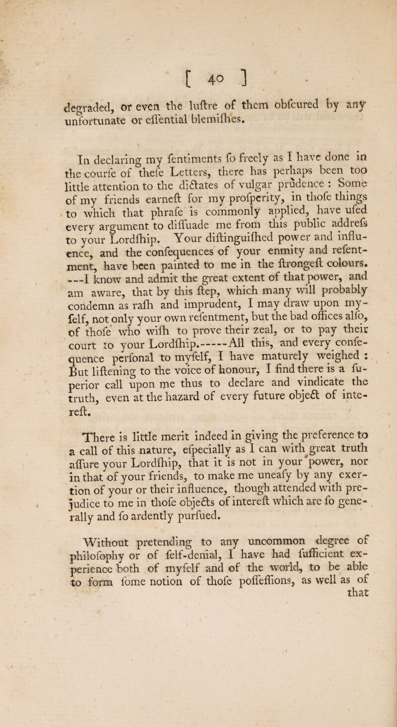 [ 40 ] ' • I degraded, or even the luftre of them obfcured by any unfortunate or efiential blemifhes. V In declaring my fentiments fo freely as I have done in the courfe of thefe Letters, there has perhaps been too little attention to the dictates of vulgar prudence : Some of my friends earned: for my profperity, in thofe things to which that phrafe is commonly applied, have ufed every argument to difluade me from this public add refs to your Lordfhip. Your diftinguifhed power and influ¬ ence, and the conferences of your enmity and refent- ment, have been painted to me in the ftrongeft colours. —I know and admit the great extent of that power, and am aware, that by this ftep, which many will probably condemn as rafh and imprudent, I may draw upon my- felf, not only your own refentment, but the bad offices alfo, of thofe who wifh to prove their zeal, or to pay their court to your Lordfhip.——All this, and every confe- quence perfonal to myfelf, I have maturely weighed : But liftening to the voice of honour, I find there is a fu~ perior call upon me thus to declare and vindicate the truth, even at the hazard of every future objeft of inte- reft. There is little merit indeed in giving the preference to a call of this nature, efpecially as I can with great truth affure your Lordfhip, that it is not in your power, nor in that of your friends, to make me uneafy by any exer¬ tion of your or their influence, though attended with pre¬ judice to me in thofe obje&s of intereft which are fo gene* rally and fo ardently purfued. Without pretending to any uncommon degree of philofophy or of felt-denial, I have had lufficient ex¬ perience both of myfelf and of the world, to be able to form fome notion of thofe poffeffions, as well as of that