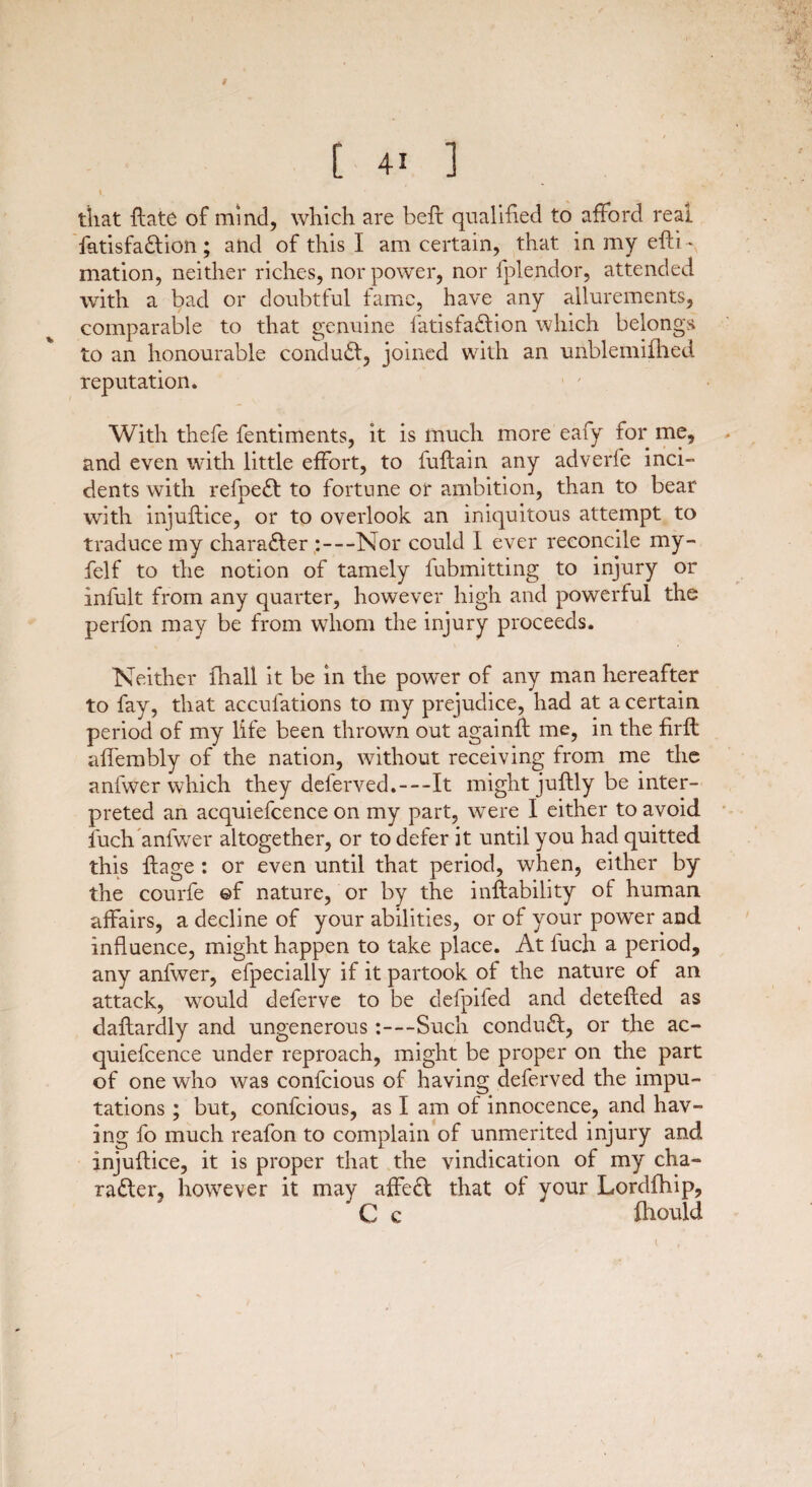 # [ 4i ] that llate of mind, which are befl qualified to afford real fatisfa&ion ; and of this I am certain, that in my efti - mation, neither riches, nor power, nor fplendor, attended with a bad or doubtful fame, have any allurements, comparable to that genuine fatisfa&ion which belongs to an honourable conduct, joined with an unblemifhed reputation. With thefe fentiments, it is much more eafy for me, and even with little effort, to fuflain any adverfe inci¬ dents with refpeCt to fortune or ambition, than to bear with injuflice, or to overlook an iniquitous attempt to traduce my character :—Nor could I ever reconcile my- felf to the notion of tamely fubmitting to injury or infult from any quarter, however high and powerful the perfon may be from whom the injury proceeds. Neither fhall it be in the power of any man hereafter to fay, that accufations to my prejudice, had at a certain period of my life been thrown out againfl me, in the firft affembly of the nation, without receiving from me the anfwer which they deferved.—It might juflly be inter¬ preted an acquiefcence on my part, were I either to avoid fuch anfwer altogether, or to defer it until you had quitted this flage : or even until that period, when, either by the courfe ©f nature, or by the instability of human affairs, a decline of your abilities, or of your power and influence, might happen to take place. At fuch a period, any anfwer, efpecially if it partook of the nature of an attack, would deferve to be defpifed and detefled as daftardly and ungenerous:—Such conduct, or the ac¬ quiefcence under reproach, might be proper on the part of one who was confcious of having deferved the impu¬ tations ; but, confcious, as I am of innocence, and hav¬ ing fo much reafon to complain of unmerited injury and injuflice, it is proper that the vindication of my cha¬ racter, however it may affeCt that of your Lordfhip, C c fhould