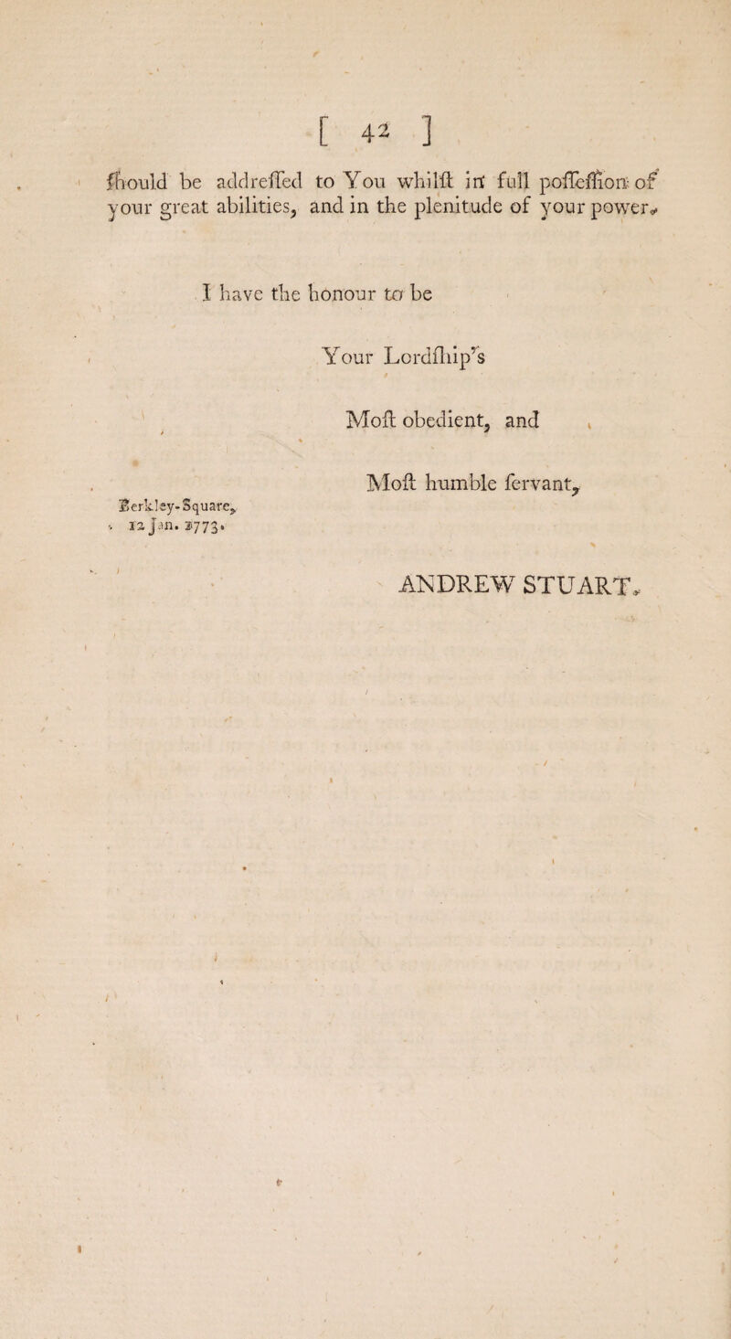 ffiould be add reflect to You whilii in' full poffeffion of your great abilities, and in the plenitude of your powers 1 have the honour to be Your Lordfliip’s Moit obedient, and t * Moil humble fervant7 Berkley-Square^. 12 jan. i‘773« ANDREW STUART, e-