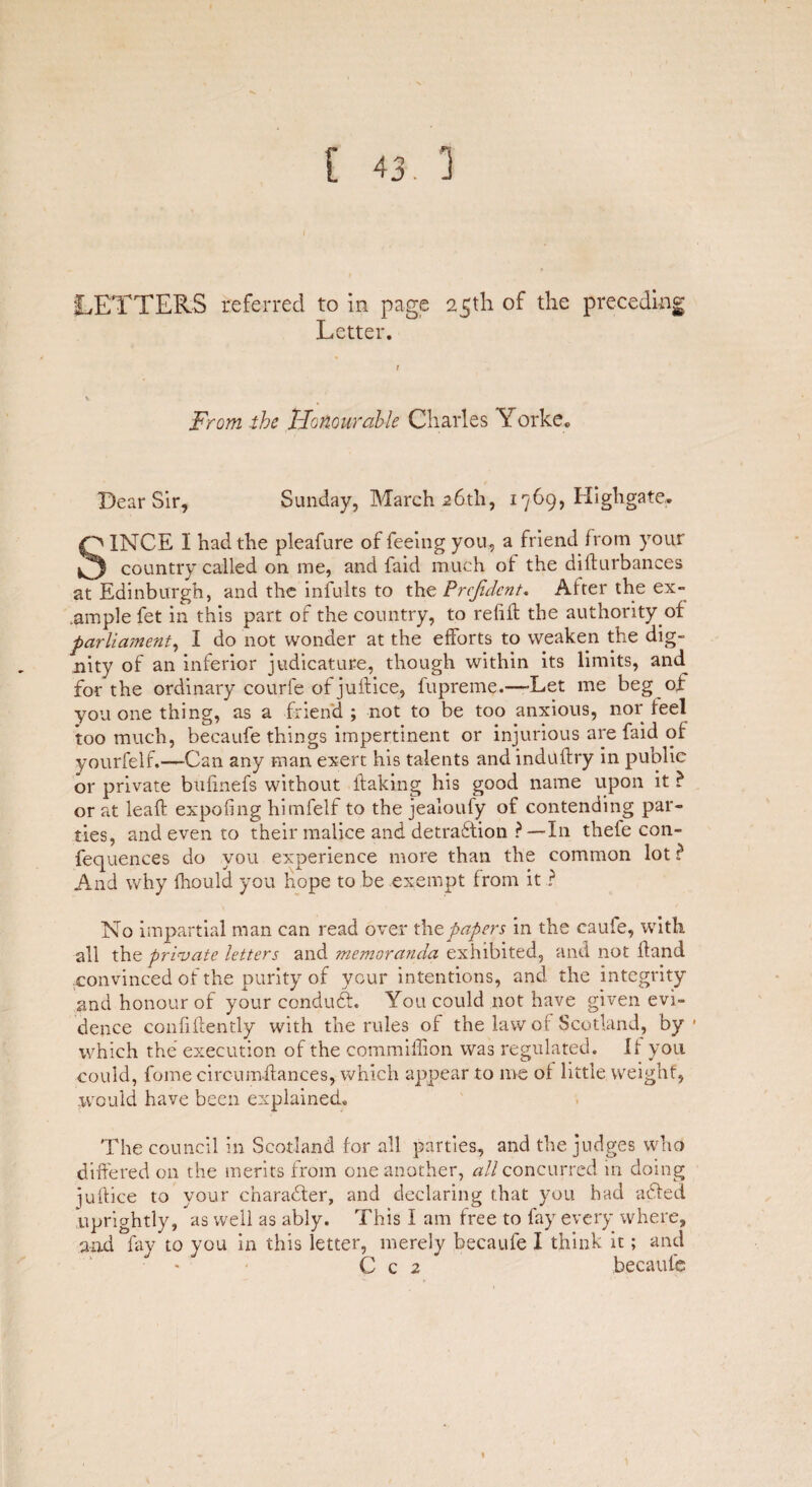 LETTERS referred to in page 25th of the preceding Letter. From the Honourable Charles Yorke. Dear Sir, Sunday, March 26th, 1769, High gate. SINCE 1 had the pleafure of feeing you, a friend from your country called on me, and faid much of the dihurbances at Edinburgh, and the infults to thz Prefidcnt. Alter the ex¬ ample fet in this part of the country, to refill the authority of parliament, I do not wonder at the efforts to weaken the dig¬ nity of an inferior judicature, though within its limits, and^ for the ordinary courfe of juftice, fupreme.—’Let me beg of you one thing, as a friend; not to be too anxious, nor feel too much, becaufe things impertinent or injurious are faid of yourfelf.—-Can any man exert his talents andindullry in public or private bufinefs without flaking his good name upon it ? or at leaf! expofing himfelf to the jealoufy of contending par¬ ties, and even to their malice and detraction ? —In thefe con- fequences do you experience more than the common lot ? And why fhould you Hope to be exempt from it ? No impartial man can read over thpapers in the caufe, with all the private letters and memoranda exhibited, and not hand convinced of the purity of your intentions, and the integrity and honour of your conduct. You could not have given evi¬ dence confidently with the rules of the law of Scotland, by * which the execution of the commiflion was regulated. 11 you could, fome circumffances, which appear to me of little weight, .would have been explained. The council in Scotland for all parties, and the judges who differed on the merits from one another, all concurred in doing juhice to your character, and declaring that you had ached uprightly, as well as ably. This I am free to lay every where, and fay to you in this letter, merely becaufe I think it; and C c 2 becaufe 1