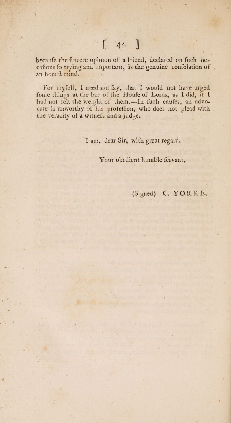 / [ 44 ] becaufe the fincere opinion of a friend, declared on fuch oc~ cafionsfo trying and important, is the genuine confolation of an honeil mind. For myfelf, I need not fay, that I would not have urged fome things at the bar of the Houfe of Lords, as I did, if I had not felt the weight of them.—In fuch caufes, an advo¬ cate is unworthy of his profeffion, who does not plead with the veracity of a witnefs and a judge* i am, dear Sir, with great regard. Your obedient humble fervant, (Signed) C. YORK E. )