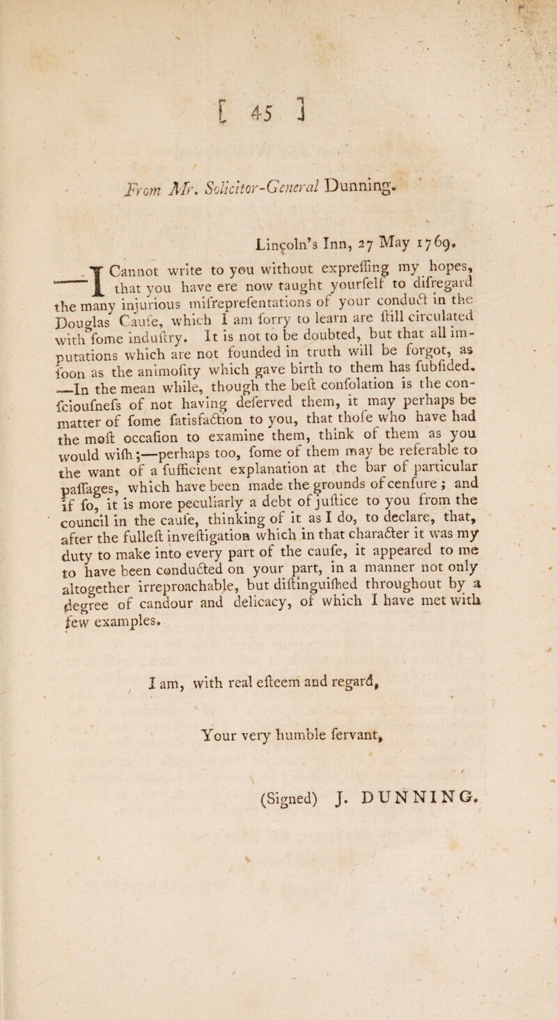 1 From Air, Solicitor-General Dunning® Lincoln’s Inn, 27 May 1769. 1 Cannot write to you without expreffing my hopes, that you have ere now taught yourfeU to disregard the many injurious miirepreientations ot your conduct in the. Douglas Cauie, which I am forry to learn are ftill circulated with Tome induftry. It is not to be doubted, but that all im¬ putations which are not founded in truth will be forgot, as foon as the animofity which gave birth to them has fubficed. ‘—In the mean while, though the bell confolation is the con- feioufnefs of not having deferved them, it may perhaps be matter of fome fatisfadion to you, that thofe who have had the mod: occafion to examine them, think of them as you would wiih;—perhaps too, fome of them may be referable to the want of a fufficient explanation at the bat of particular palTages, which have been made the grounds of cenfure ; and if fo* it is more peculiarly a debt of juftice to you from the council in the cauie, thinking of it as I do, to declare, that, after the fulled: inveftigation which in that chara&er it was my duty to make into every part of the caufe, it appeared to me to have been conducted on your part, in a manner not only altogether irreproachable, but diftinguiftied throughout by a degree of candour and delicacy, of which I have met with few examples. I am, with real efleem and regard, Your very humble fervant. (Signed) J. DUNNING®