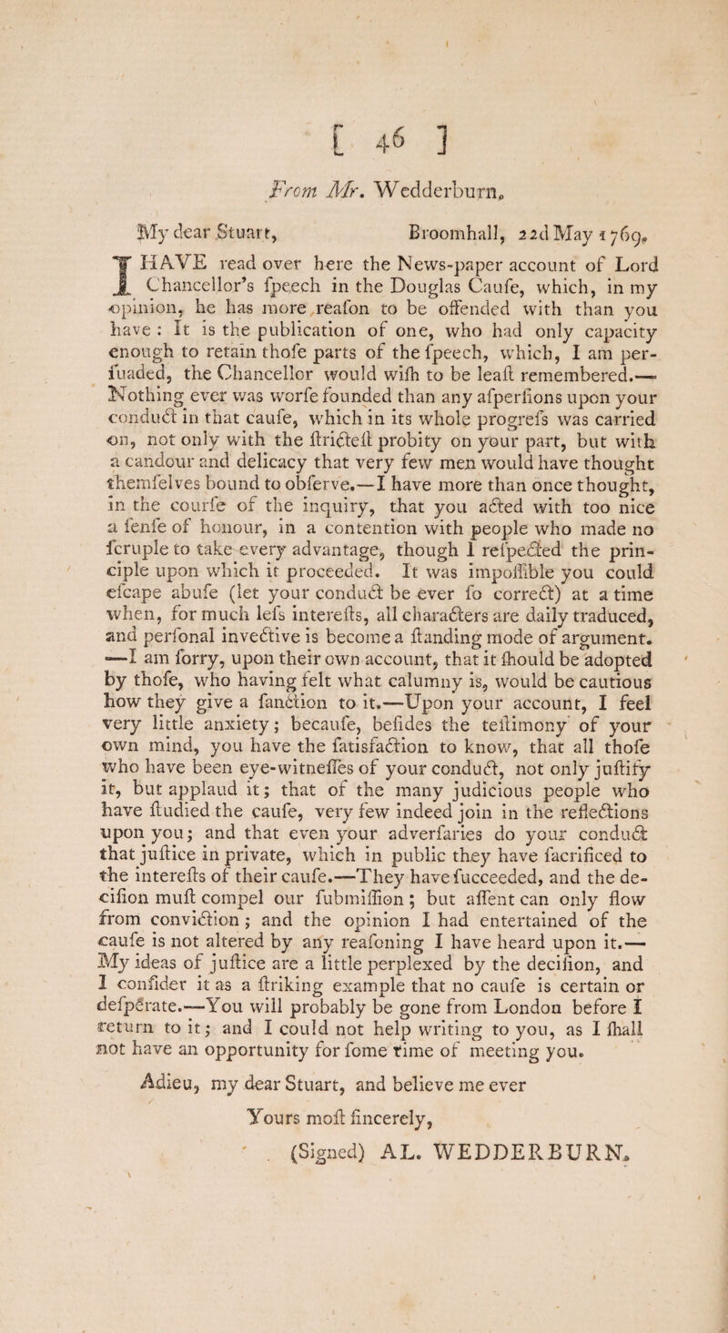 [ 46 j From Mr. Wedderburn, My dear Stuart, BroomhalJ, 21 d May 1769., I HAVE read over here the News-paper account of Lord Chancellor’s fpeech in the Douglas Caufe, which, in my opinion, he has more reafon to be offended with than you have : It is the publication of one, who had only capacity enough to retain thole parts of the fpeech, which, I am per- iuaded, the Chancellor would wifh to be lead remembered.—- Nothing ever was worfe founded than any afperlions upon your conduft: in that caule, which in its whole progrefs was carried 011, not only with the drifted probity on your part, but with a candour and delicacy that very few men would have thought themfelves bound to obferve.—I have more than once thought, in the courfe of the inquiry, that you afted with too nice a fenfe of honour, in a contention with people who made no fcruple to take every advantage, though 1 relpefted the prin¬ ciple upon which it proceeded. It was impofiible you could efcape abufe (let your conduft: be ever fo correft) at a time when, for much lefs intereds, all charafters are daily traduced, and perfonal inveftive is become a danding mode of argument. “—I am forry, upon their own account, that it fhould be adopted by thofe, who having felt what calumny is, would be cautious how they give a fanftion to it.—Upon your account, I feel very little anxiety; becaufe, befides the tedimony of your own mind, you have the fatisfaftion to know, that all thofe who have been eye-witnedes of your conduft, not only judiiy it, but applaud it; that of the many judicious people who have dudied the caufe, very few indeed join in the refieftions upon you; and that even your adverfaries do your conduft: that judice in private, which in public they have facrificed to the intereds of their caufe.—They havefucceeded, and the de- cilion mud compel our fubmiffion ; but affent can only dow from conviftion ; and the opinion I had entertained of the caufe is not altered by any reafoning I have heard upon it.— My ideas of judice are a little perplexed by the decidon, and I confider it as a driking example that no caufe is certain or defp£rate.—-You will probably be gone from London before I return to it; and I could not help writing to you, as I fhall not have an opportunity for fome time of meeting you. Adieu, my dear Stuart, and believe me ever Yours mod dncerely, ' . (Signed) AL. WE DDE Pv BURN,