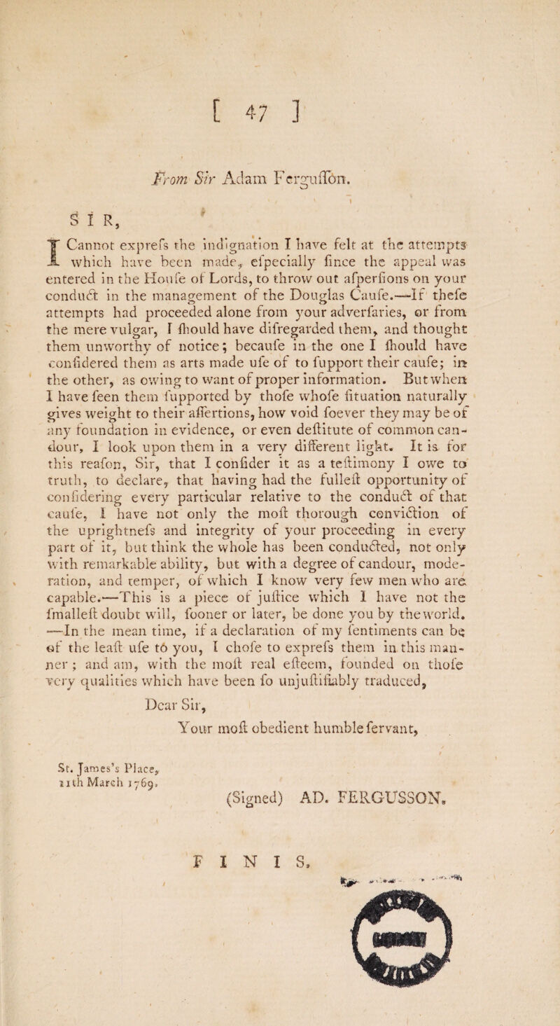 \ From Sir Adam FcrgufTbn. SIR, T Cannot exprefs the indignation I have felt at the attempts A which have been made* efpecially fince the appeal was entered in the Houfe ot Lords, to throw out afperfions on your conduct in the management of the Douglas Caufe.— If thefe attempts had proceeded alone from your adverlaries, or from the mere vulgar, 1 diould have difregarded them, and thought them unworthy of notice; becaufe in the one I fhould have conddered them as arts made ufe of to lupport their caufe; in the other, as owing to want of proper information. But when I have feen them lupported by thofe whole iituation naturally gives weight to their adertions, how void foever they may be of any foundation in evidence, or even deditute of common can¬ dour, I look upon them in a very different light. It is. for this reafon. Sir, that I confider it as a tedimony I owe to truth, to declare, that having had the fulled opportunity of con fide ring every particular relative to the condudl of that caufe, I have not only the mod thorough cenviffion of the uprightnefs and integrity of your proceeding in every part of it, but think the whole has been conducted, not only with remarkable ability, but with a degree of candour, mode¬ ration, and temper, of which I know very few men who are capable.—This is a piece or judice which 1 have not the lmalled doubt will, fooner or later, be done you by the world. —In the mean time, if a declaration of my lentiments can be of the lead ufe to you, l cliofe to exprefs them in this man¬ ner ; and am, with the molt real edeem, founded on thofe very qualities which have been fo unjudidably traduced, Dear Sir, Your mod obedient humble fervant, St. James’s Place, nth March 1769. (Signed) AD. FERGUSSON. FINIS,