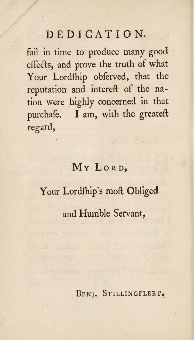 DEDICATION. fail in time to produce many good effects, and prove the truth of what Your Lordlhip oblerved, that the reputation and intereft of the na¬ tion were highly concerned in that purchafe. I am, with the greateft regard, My Lord, Your Lordfhip’s moft Obliged and Humble Servant, Benj. Stillingfleet*