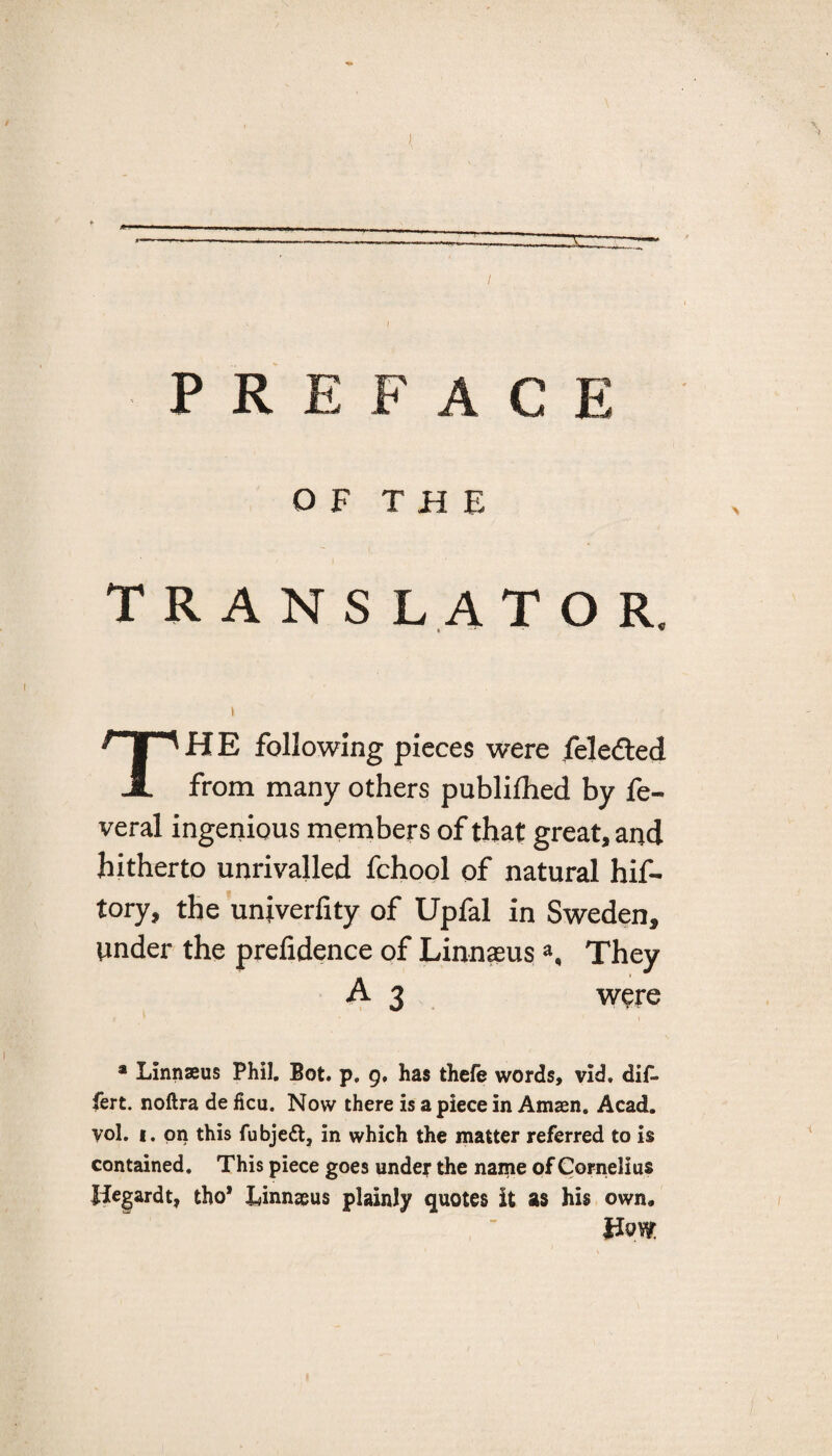 / PREFACE O F T H E TRANSLATOR. HE following pieces were fele&ed JL from many others publifhed by fe- veral ingenious members of that great, and hitherto unrivalled fchool of natural hif- tory, the univerfity of Upfal in Sweden, tinder the prefidence of LinnaeusThey A 3 were a Linnaeus Phil. Bot. p. 9. has thefe words, vid. dif. fert. noftra de lieu. Now there is a piece in Amaen. Acad, vol. 1. on this fubjeft, in which the matter referred to is contained. This piece goes under the name of Cornelius Jlegardt, tho* Linnaeus plainly quotes it as his own.