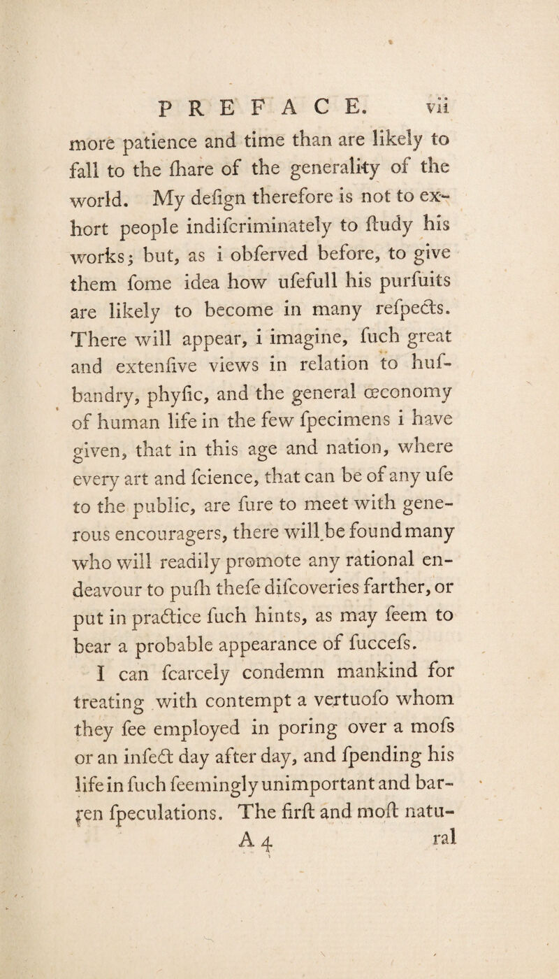 more patience and time than are likely to fall to the fhare of the generality of the world. My defign therefore is not to ex¬ hort people indifcriminately to ftudy his works $ but, as i obferved before, to give them fome idea how ufefull his purfuits are likely to become in many refpecis. There will appear, i imagine, fuch great and extenfive views in relation to huf- bandry, phyfic, and the general ceconomy of human life in the few fpecimens i have given, that in this age and nation, where every art and fcience, that can be of any ufe to the public, are fure to meet with gene¬ rous encouragers, there will.be found many who will readily promote any rational en¬ deavour to pufh thefe difcoveries farther, or put in practice fuch hints, as may feem to bear a probable appearance of fuccefs. I can fcarcely condemn mankind for treating with contempt a vertuofo whom they fee employed in poring over a mofs or an infedfc day after day, and {pending his life in fuch feemingly unimportan t and bar¬ ren fpeculations. The hrft and nioft natu- A 4 ral