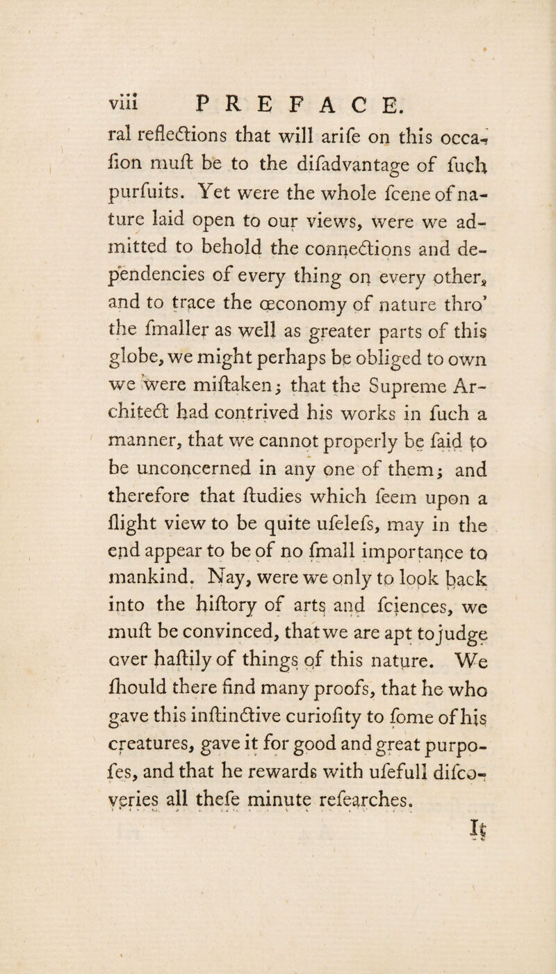 ral reflexions that will arife on this occa-? fion muft be to the difadvantage of fuch purfuits. Yet were the whole fcene of na¬ ture laid open to our views, were we ad¬ mitted to behold the connexions and de¬ pendencies of every thing on every other* and to trace the (Economy of nature thro’ the fmaller as well as greater parts of this globe, we might perhaps be obliged to own we were miftaken; that the Supreme Ar~ chiteX had contrived his works in fuch a manner, that we cannot properly be faid to be unconcerned in any one of them; and therefore that ftudies which feem upon a flight view to be quite ufelefs, may in the end appear to be of no fmall importance to mankind. Nay, were we only to lopk back into the hiftory of arts and fciences, we muft be convinced, that we are apt to judge over haftilyof things qf this nature. We fhould there find many proofs, that he who gave this inftinXive curiofity to fome of his creatures, gave it for good and great purpo- fes, and that he rewards with ufefull difco- veries all thefe minute refearches.