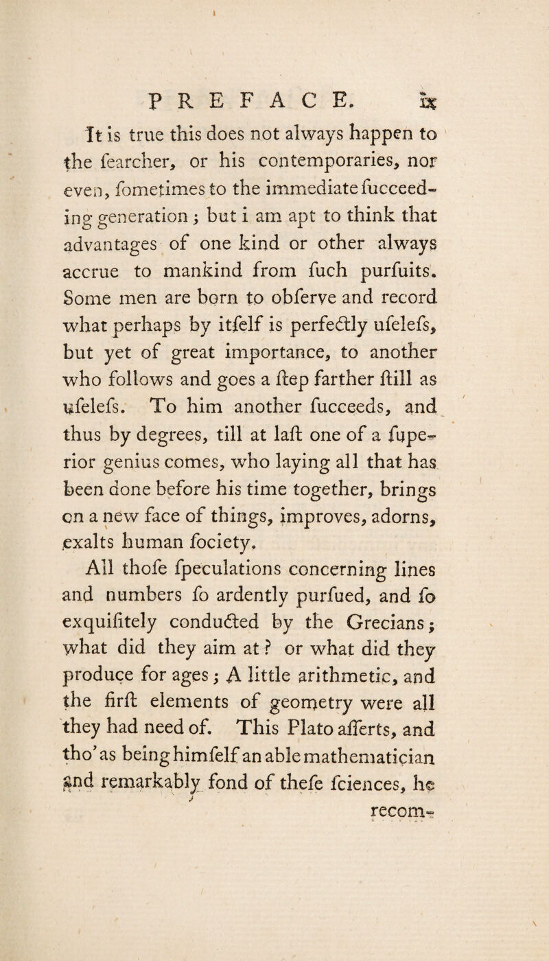 I PREFACE. h It is true this does not always happen to the fearcher, or his contemporaries, nor even, fometimes to the immediate fucceed- ing generation ; but i am apt to think that advantages of one kind or other always accrue to mankind from fuch purfuits. Some men are born to obferve and record what perhaps by itfelf is perfectly ufelefs, but yet of great importance, to another who follows and goes a ftep farther ftill as ufelefs. To him another fucceeds, and thus by degrees, till at laft one of a fnpe^ rior genius comes, who laying all that has been done before his time together, brings cn a new face of things, improves, adorns, exalts human fociety. All thofe fpeculations concerning lines and numbers fo ardently purfued, and fo exquifitely conducted by the Grecians; what did they aim at ? or what did they produce for ages; A little arithmetic, and the firft elements of geometry were all they had need of. This Plato alferts, and tho' as being himfelf an able mathematician gnd remarkably fond of thefe fciences, he l recom-g \