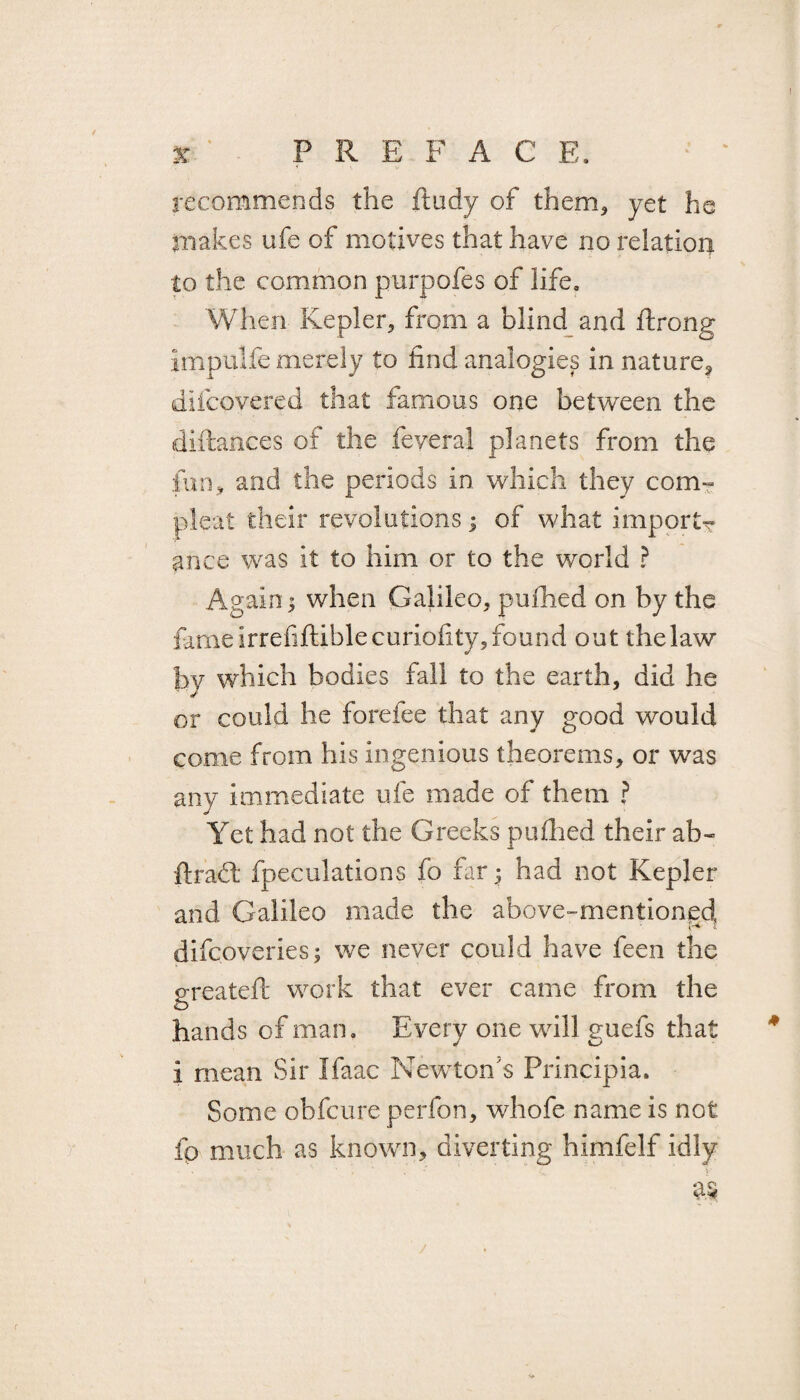 x ' P R E F A C E. recommends the ftudy of them* yet he makes ufe of motives that have no relation to the common purpofes of life. When Kepler* from a blind and ftrong impulfe merely to find analogies in nature^ difcovered that famous one between the diftances of the feveral planets from the fun, and the periods in which they com¬ pleat their revolutions; of what import^ ance was it to him or to the world ? Again j when Galileo* pufhed on by the fameirrefiftiblecuriofity,found out thelaw by which bodies fall to the earth, did he or could he forefee that any good would come from his ingenious theorems* or was any immediate ufe made of them ? Yet had not the Greeks pufhed their ab~ {trait fpeculations fo far* had not Kepler and Galileo made the above-mentioned P's difcoveries; we never could have feen the greateft work that ever came from the hands of mam Every one will guefs that i mean Sir Ifaac Newton's Principia. Some obfcure perfon* whofe name is not fo much as known* diverting himfelf idly