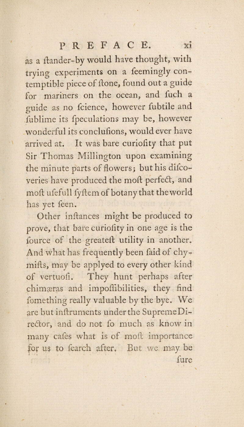 as a ilander-by would have thought, with trying experiments on a feemingly con¬ temptible piece of Hone* found out a guide for mariners on the ocean, and fuch a guide as no fcience, however fubtile and fublime its fpeculations may be, however wonderful its conclulions, would ever have arrived at. It was bare curiofity that put Sir Thomas Millington upon examining the minute parts of flowers; but his difco- yeries have produced the moft perfect, and molt ufefull fyftemof botany that the world has yet feen. Other inftances might be produced to prove, that bare curiofity in one age is the fource of the greateft utility in another. And what has frequently been faid of chy- mills, may be applyed to every other kind of vertuoli. They hunt perhaps after chimseras and impoffibilities, they find fomething really valuable by the bye. We are but inllruments under the SupremeDi- redlor, and do not fo much as know in many cafes what is of moil importance for us to fearch after. But we. may be fare