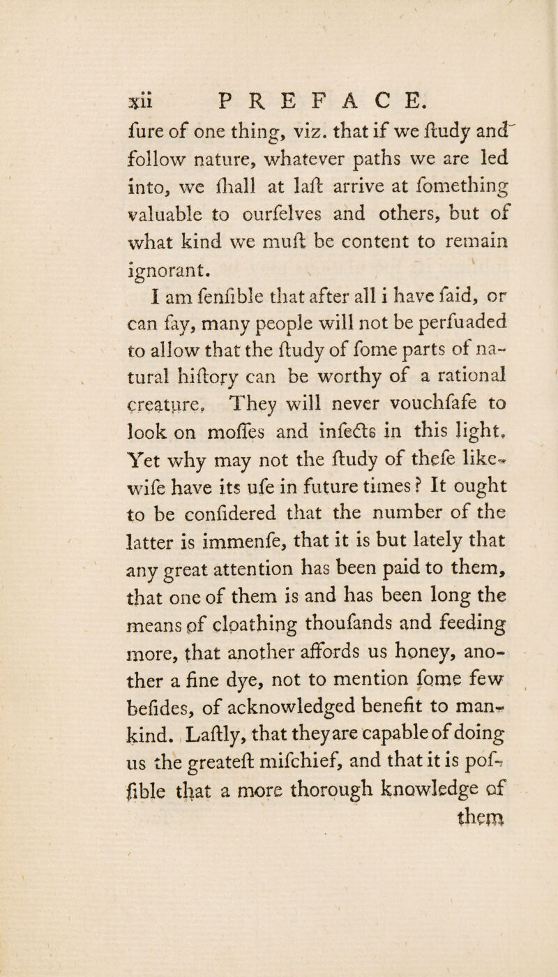 fure of one thing, viz. that if we ftudy and~ follow nature, whatever paths we are led into, wc fhall at laft arrive at fomething valuable to ourfelves and others, but of what kind we mu ft be content to remain ignorant. I am fenfible that after all i have laid, or can fay, many people will not be perfuaded to allow that the ftudy of forne parts of na¬ tural hiftory can be worthy of a rational creature. They will never vouchfafe to look on moffes and infedfs in this light. Yet why may not the ftudy of thefe like-* wife have its ufe in future times ? It ought to be confidered that the number of the latter is immenfe, that it is but lately that any great attention has been paid to them, that one of them is and has been long the means pf cloathing thoufands and feeding more, that another affords us honey, ano¬ ther a fine dye, not to mention feme few befides, of acknowledged benefit to man¬ kind. Laftly, that they are capable of doing us the greateft mifchief, and that it is pofi? fible that a more thorough knowledge of them