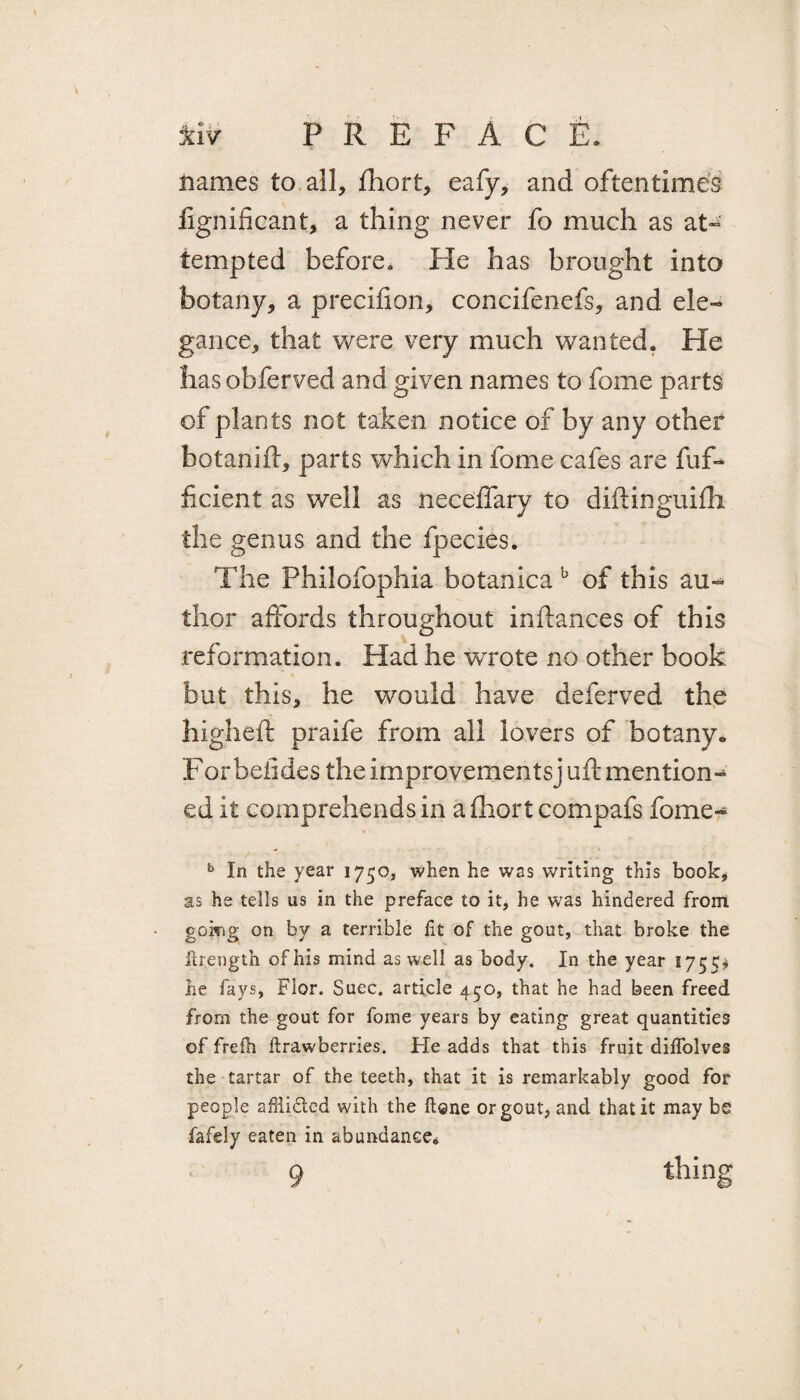 names to all, fhort, eafy, and oftentimes lignificant, a tiling never fo much as at» tempted before. He has brought into botany, a precifion, concifenefs, and ele¬ gance, that were very much wanted. He has obferved and given names to fome parts of plants not taken notice of by any other botanift, parts which in fome cafes are fuf- ficient as well as neceffary to diftinguifh the genus and the fpecies. The Philofophia botanica b of this au~* thor affords throughout inftances of this reformation. Had he wrote no other book but this, he would have deferved the high eft praife from all lovers of botany* For beiides the improvements] uft mention-* ed it comprehends in a fhort compafs fome- b In the year 1750, when he was writing this book, as he tells us in the preface to it, he was hindered from going on by a terrible fit of the gout, that broke the flrength of his mind as well as body. In the year 1755* he fays, Flor. Suec. article 450, that he had been freed from the gout for fome years by eating great quantities of frefh ftrawberries. He adds that this fruit dilfolves the tartar of the teeth, that it is remarkably good for people afiiided with the ftone or gout, and that it may be fafely eaten in abundance* 9 thing