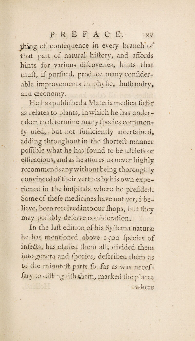 / p K E P A C E. xv thing of confequence in every branch of that part of natural hiftory, and affords hints for various difcoveries, hints that mull:, if purfued, produce many confider- able improvements in phyfic, huffiandry, and ^economy. He haspublifhed a Materia medica fofar as relates to plants, in which he has under¬ taken to determine many fpecies common¬ ly ufed* but not fufficiently afcertained, adding throughout in the fhorteft manner poffible what he has found to be ufelefs or efficacious, and as he allures us never highly recommends any without being thoroughly convinced of their vertues by his own expe¬ rience in the hofpitals where he prdlded. Some of thefe medicines have not yet, i be¬ lieve, been reeeivedintoour (hops, but they may poffibly deferve confideration. In the bail edition of his Syftema natura he has mentioned above i 500 fpecies of infedts, has c laded them all, divided them into genera and fpecies, deferibed them as to the minuted: parts fo far as was necef- fary to diftinguifh them, marked the places where