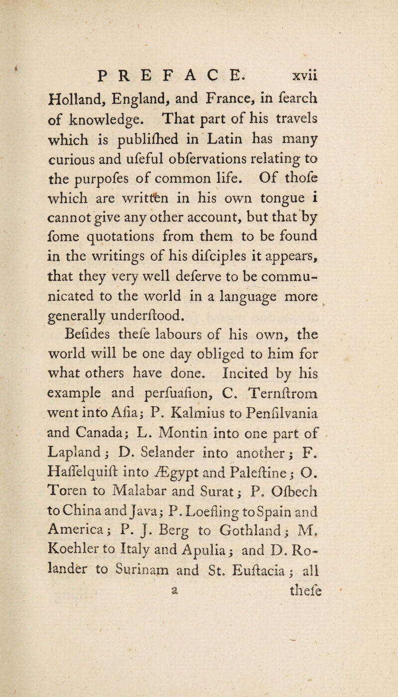 I PREFACE. xvii Holland, England, and France, in fearch of knowledge. That part of his travels which is publilhed in Latin has many curious and ufeful obfervations relating to the purpofes of common life. Of thofe which are written in his own tongue i cannot give any other account, but that by fome quotations from them to be found in the writings of his difciples it appears, that they very well deferve to be commu¬ nicated to the world in a language more generally underilood. Belides thefe labours of his own, the world will be one day obliged to him for what others have done. Incited by his example and perfuafion, C. Ternftrom went into Alia; P. Kalmius to Penfilvania and Canada; L. Montin into one part of Lapland; D. Selander into another; F. Haffelquift into fEgypt and Paleftine; O. Toren to Malabar and Surat; P„ Olbech to China and Java; P. Loefiing to Spain and America; P. J. Berg to Gothland; M, Koehler to Italy and Apulia; and D. Ro¬ lan der to Surinam and St. Euftacia; all a thefe /