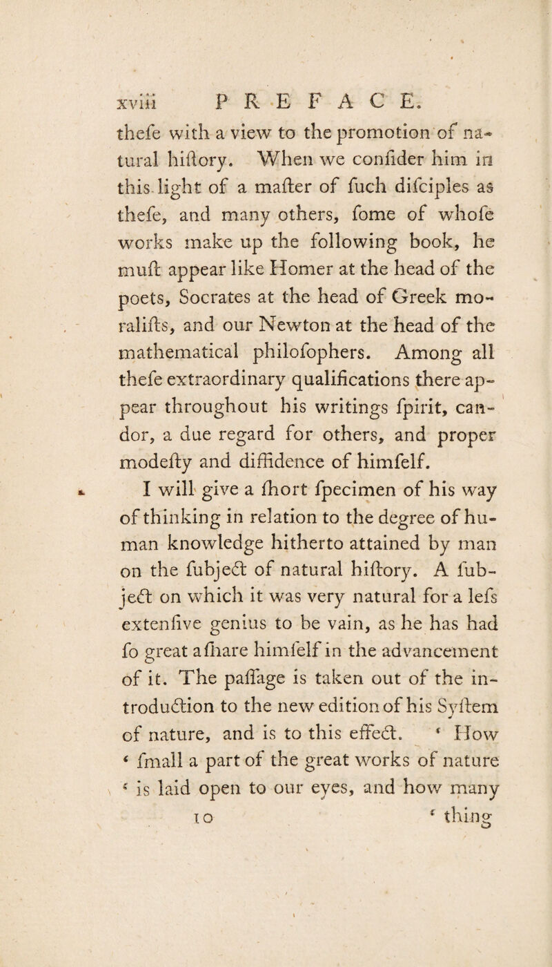 thefe with a view to the promotion of na¬ tural hiftory. When we confider him in this light of a mafter of fuch difciples as thefe, and many others, fame of whofe works make up the following book, he mu ft appear like Homer at the head of the poets, Socrates at the head of Greek mo¬ ral ills, and our Newton at the head of the mathematical philofophers. Among all thefe extraordinary qualifications there ap¬ pear throughout his writings fpirit, can¬ dor, a due regard for others, and proper modefty and diffidence of himfelf. I will give a ffiort fpecimen of his way of thinking in relation to the degree of hu¬ man knowledge hitherto attained by man on the fubjeCt of natural hiftory. A fub- je£t on which it was very natural for a lefs extenfive genius to be vain, as he has had fo great afhare himfelf in the advancement of it. The paflage is taken out of the in¬ troduction to the new edition of his Syftem of nature, and is to this efFehti * How 4 fmall a part of the great works of nature * is laid open to our eyes, and how many * thing 10