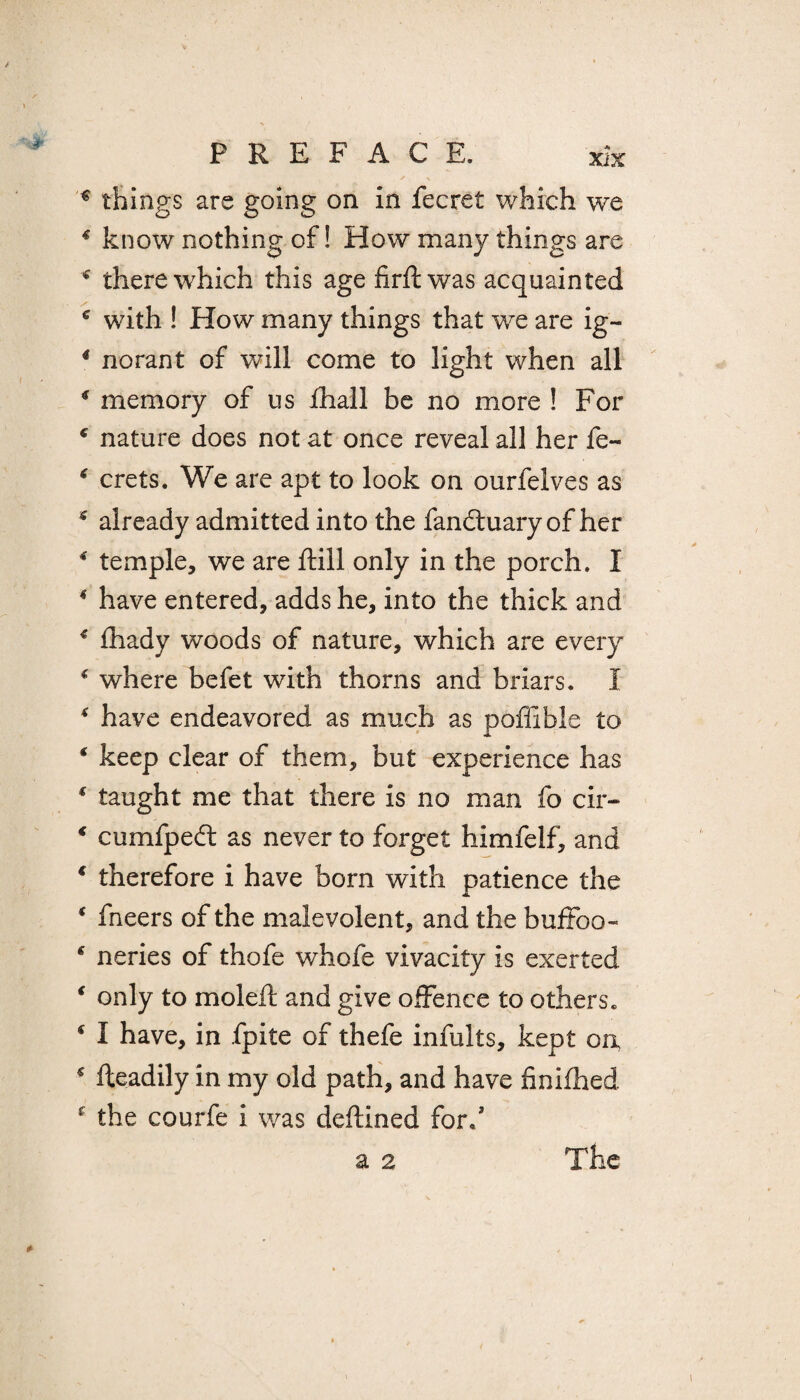 € things are going on in fecret which we * know nothing of! How many things are * there which this age firftwas acquainted * with ! How many things that we are ig- 4 norant of will come to light when all 4 memory of us fhall be no more ! For nature does not at once reveal all her fe- * crets. We are apt to look on ourfelves as 5 already admitted into the fandtuary of her 4 temple, we are ftill only in the porch. I 4 have entered, adds he, into the thick and 4 fhady woods of nature, which are every 4 where befet with thorns and briars. I 4 have endeavored as much as poflible to 4 keep clear of them, but experience has * taught me that there is no man fo cir- * cumfpedt as never to forget himfelf, and 4 therefore i have born with patience the * fneers of the malevolent, and the buffoo- 4 neries of thofe whofe vivacity is exerted ‘ only to moleft and give offence to others. * I have, in fpite of thefe infults, kept on * fteadily in my old path, and have finifhed f the courfe i was deftined for/ a 2 The