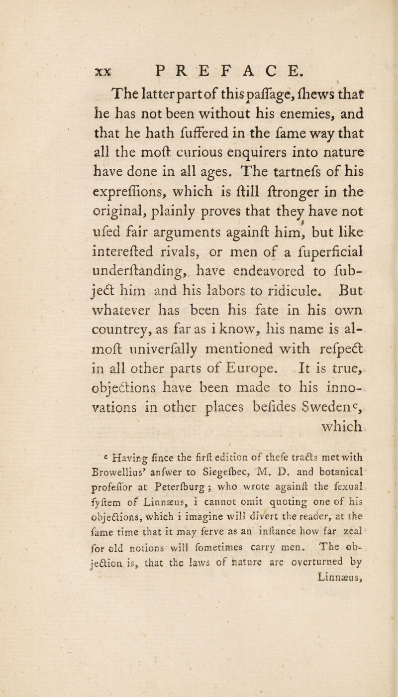 » V Thelatterpartof thispaflage,fhews that he has not been without his enemies, and that he hath buffered in the fame way that all the moft curious enquirers into nature have done in all ages. The tartnefs of his expreffions, which is ftill flronger in the original, plainly proves that they have not iifed fair arguments againft him, but like interefted rivals, or men of a fuperficial underftanding, have endeavored to fub- jedt him and his labors to ridicule. But whatever has been his fate in his own countrey, as far as i know, his name is al¬ mo ft univerfally mentioned with refpedt in all other parts of Europe. It is true, objections have been made to his inno¬ vations in other places befides Sweden0, which / c Having Jince the fir ft edition of thefe tracts met with Browellius’ anfwer to Siegefbec, M. D. and botanical profeftbr at Peterfburg ; who wrote againft the fexual fyftem of Linnseus, i cannot omit quoting one of his objections, which i imagine will divert the reader, at the fame time that it may ferve as an inftance how far zeal for old notions will fometimes carry men. The ob¬ jection is, that the laws of nature are overturned by Linnasus,