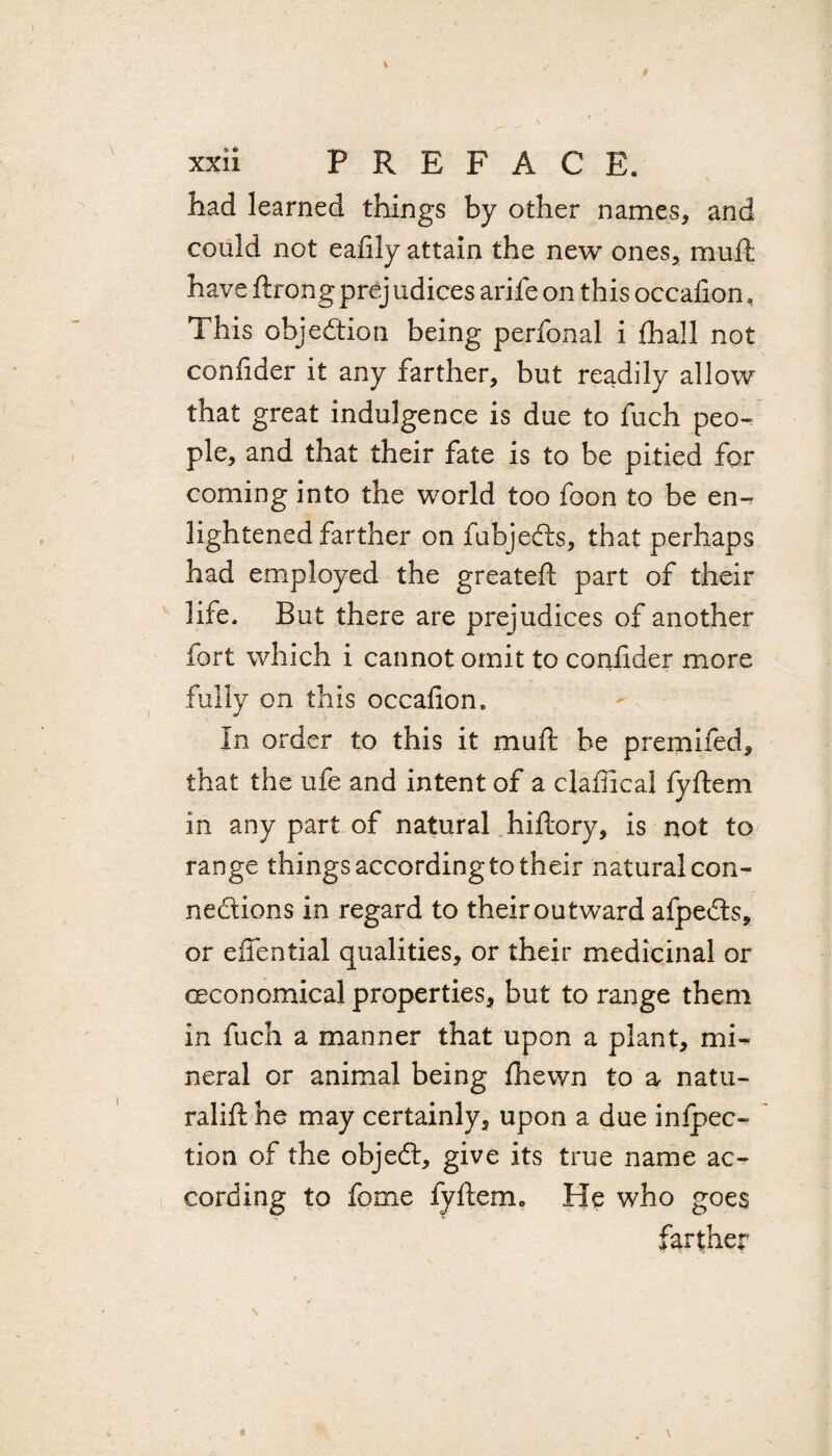 had learned things by other names, and could not eafily attain the new ones, mull have ftrong prej udices arife on this occafion, This objection being perfonal i (hall not confider it any farther, but readily allow that great indulgence is due to fuch peo¬ ple, and that their fate is to be pitied for coming into the world too foon to be en¬ lightened farther on fubjedts, that perhaps had employed the greatefi part of their life. But there are prejudices of another fort which i cannot omit to confider more fully on this occafion. In order to this it muft be premiied, that the ufe and intent of a clafiical fyfiem in any part of natural hiftory, is not to range things accordingto their natural con¬ nections in regard to their outward afpedts, or effential qualities, or their medicinal or economical properties, but to range them in fuch a manner that upon a plant, mi¬ neral or animal being fhewn to a natu- ralift he may certainly, upon a due inflec¬ tion of the objedt, give its true name ac¬ cording to fome fyfiem, He who goes farther