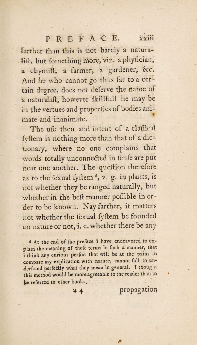 farther than this is not barely a natura- lift, but fomething more, viz. aphyfician, a chymift, a farmer, a gardener, &c. And he who cannot go thus far to a cer¬ tain degree, does not deferve the riame of a naturalift, however fkillfu.ll he may be in the vertues and properties of bodies ani¬ mate and inanimate. The ufe then and intent of a claffical fyftem is nothing more than that of a dic¬ tionary, where no one complains that words totally unconnected in feiife are put near one another. The qucftion therefore as to the fexual fyftem d, v. g. in plants, is not whether they be ranged naturally, but whether in the heft manner poffible in or¬ der to be known. Nay farther, it matters not whether the fexual fyftem be founded on nature or not, i. e. whether there be any d At the end of the preface i have endeavored to ex¬ plain the meaning of thefe terms in fuch a manner, that i think any curious perfon that will be at the pains to compare my explication with nature, cannot fail to un» derftand perfe&ly what they mean in general. I thought this method would be more agreeable to the reader than to be referred to other books. 3 4 propagation