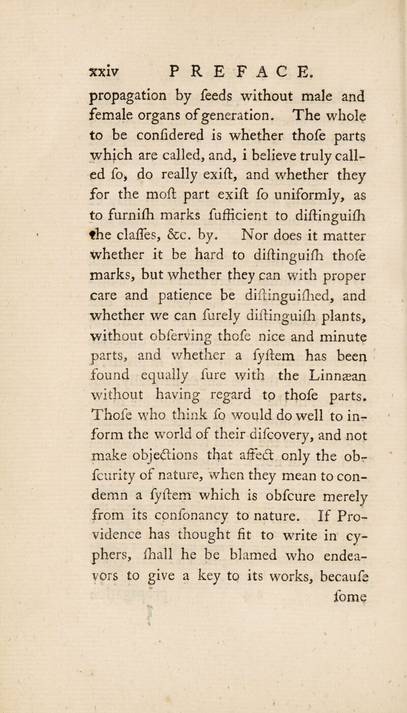 propagation by feeds without male and female organs of generation. The whole to be conftdered is whether thofe parts which are called, and, i believe truly call¬ ed fo, do really exift, and whether they for the moll: part exift fo uniformly, as to furnilh marks fufficient to diftinguilh the claffes, &c. by. Nor does it matter whether it be hard to diftinguilh thofe marks, but whether they can with proper care and patience be diftinguilhed, and whether we can furely diftinguilh plants, without obferving thofe nice and minute parts, and whether a fyftem has been found equally fure with the Linnsean without having regard to thofe parts. Thofe who think fo would do well to in¬ form the world of their difcovery, and not make objections that affect only the ob- fcurity of nature, when they mean to con¬ demn a fyftem which is obfcure merely from its confonancy to nature. If Pro¬ vidence has thought fit to write in cy¬ phers, ihall he be blamed who endea¬ vors to give a key to its works, becaufe fome