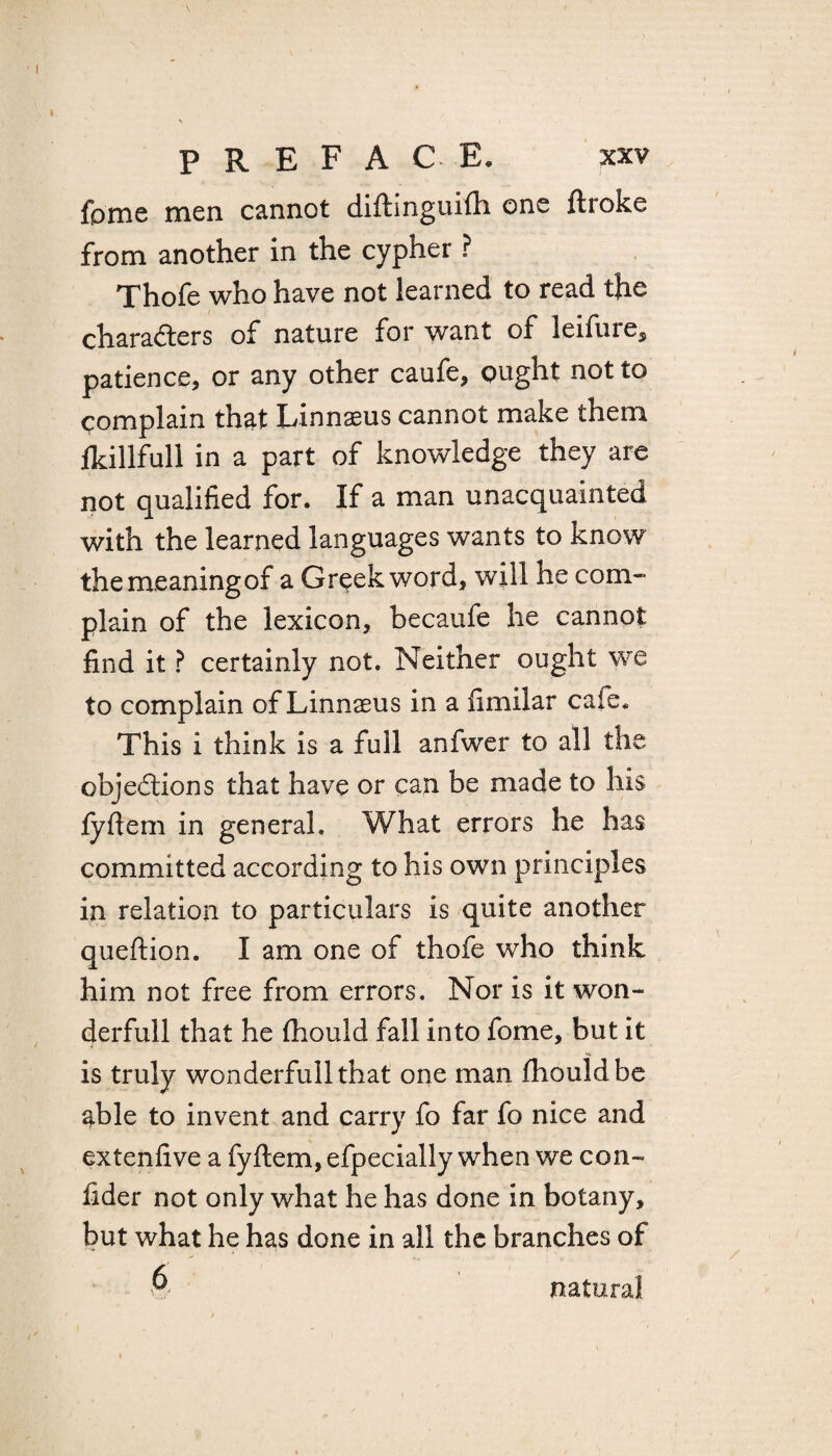 fpme men cannot diftinguifh one ftroke from another in the cypher ? Thofe who have not learned to read the characters of nature for want of leifure, patience, or any other caufe, ought not to complain that Linnaeus cannot make them fkillfull in a part of knowledge they are not qualified for. If a man unacquainted with the learned languages wants to know the meaning of a Greek word, will he com¬ plain of the lexicon, becaufe he cannot find it ? certainly not. Neither ought we to complain of Linnaeus in a fimilar cafe. This i think is a full anfwer to all the objections that have or can be made to his lyftem in general. What errors he has committed according to his own principles in relation to particulars is quite another queftion. I am one of thofe who think him not free from errors. Nor is it won- derfull that he fhould fall into fome, but it is truly wonderfullthat one man fhould be able to invent and carry fo far fo nice and extenfive a fyftem, efpecially when we con- fider not only what he has done in botany, but what he has done in all the branches of & natural