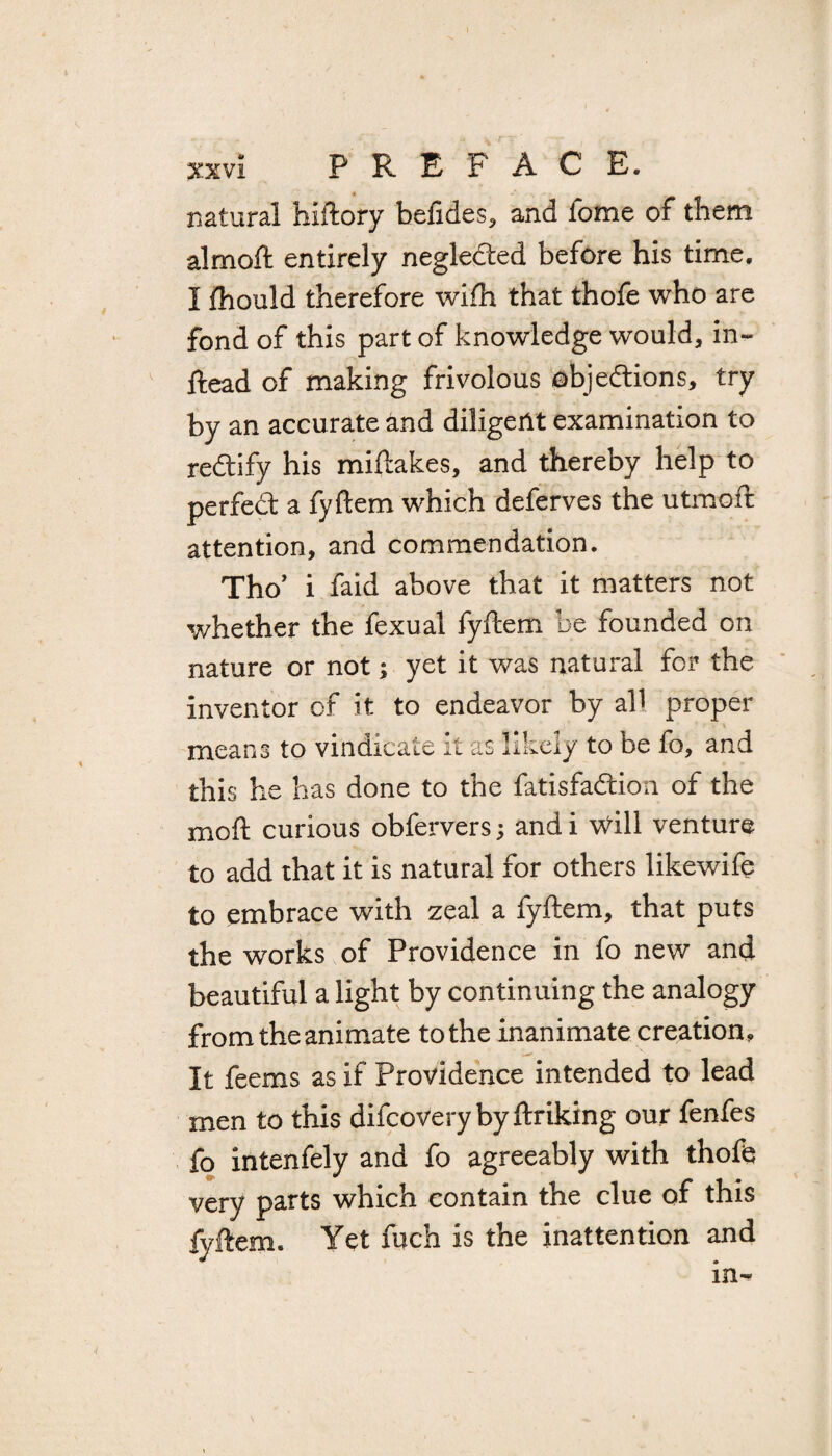r xxvi PREFACE, natural hiftory befides, and lome of them almoft entirely neglected before his time. I fhould therefore wifh that thofe who are fond of this part of knowledge would, in- ftead of making frivolous objections, try by an accurate and diligent examination to rectify his miftakes, and thereby help to perfeCt a fyftem which deferves the utmoft attention, and commendation. Tho’ i faid above that it matters not whether the fexual fyftem be founded on nature or not; yet it was natural for the inventor of it to endeavor by all proper means to vindicate it as likely to be fo, and this he has done to the fatisfaCtion of the moft curious obfervers ; and i Will venture to add that it is natural for others likewife to embrace with zeal a fyftem, that puts the works of Providence in fo new and beautiful a light by continuing the analogy from the animate to the inanimate creation. It feems as if Providence intended to lead men to this difcoverybyftriking our fenfes fo intenfely and fo agreeably with thofe very parts which contain the clue of this fyftem. Yet fuch is the inattention and