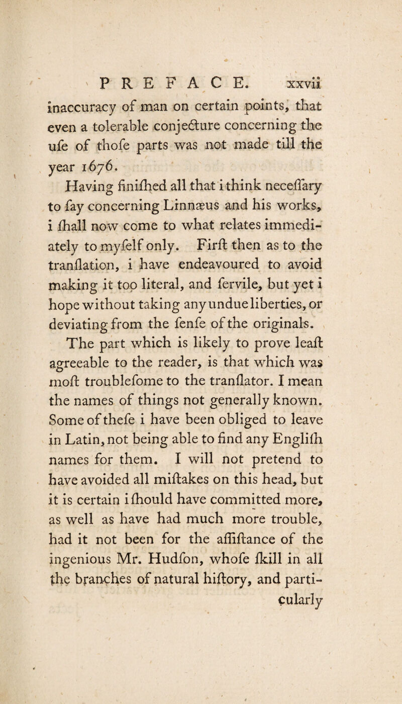 'PREFACE. xxvil * inaccuracy of man on certain points, that even a tolerable conjecture concerning the ufe of thofe parts was not made till the year 1676. Having finifhed all that i think neceifary to fay concerning Linnaeus and his works, i fhall now come to what relates immedi¬ ately to myfelf only. Firft then as to the tranflation, i have endeavoured to avoid making it top literal, and fervile, but yet i hope without taking any undue liberties, or deviating from the fenfe of the originals. The part which is likely to prove leaft agreeable to the reader, is that which was rnoft troublefome to the tranflator. I mean the names of things not generally known. Some of thefe i have been obliged to leave in Latin, not being able to find any Englilh names for them. I will not pretend to have avoided all miftakes on this head, but it is certain ifhould have committed more, as well as have had much more trouble, had it not been for the affiftance of the ingenious Mr. Hudfon, whofe fkill in all the branches of natural hiftory, and parti-