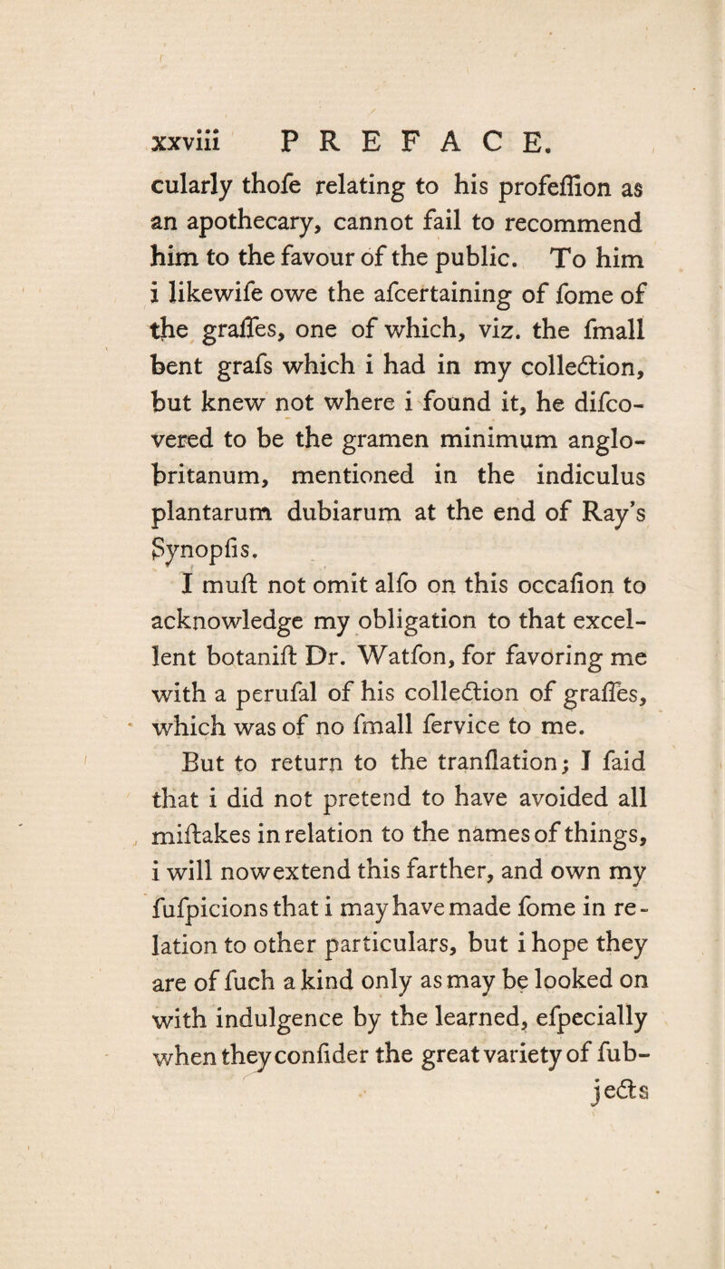 xxviii PREFACE. cularJy thofe relating to his profeflion as an apothecary, cannot fail to recommend him to the favour of the public. To him x likewife owe the afcertaining of fome of the gralfes, one of which, viz. the fmall bent grafs which i had in my collection, but knew not where i found it, he difco- vered to be the gramen minimum anglo- britanum, mentioned in the indiculus plantarum dubiarum at the end of Ray’s pynopfis. I muft not omit alfo on this occafion to acknowledge my obligation to that excel¬ lent botanift Dr. Watfon, for favoring me with a perufal of his collection of graffes, which was of no fmall fervice to me. But to return to the tranflation; I faid that i did not pretend to have avoided all miftakes in relation to the names of things, i will nowextend this farther, and own my fufpicions that i may have made fome in re¬ lation to other particulars, but ihope they are of fuch a kind only as may be looked on with indulgence by the learned, efpecially when they confider the great variety of fub- jedts