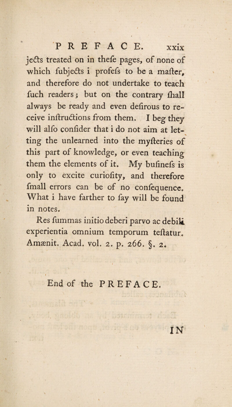 jedts treated on in thefe pages, of none of which fubjedts i profefs to be a mailer* and therefore do not undertake to teach fuch readers; but on the contrary lhall always be ready and even delirous to re¬ ceive inllrudtions from them. I beg they will alfo conlider that i do not aim at let¬ ting the unlearned into the myfteries of this part of knowledge, or even teaching them the elements of it. My bulinefs is only to excite curiofity, and therefore fmall errors can be of no confequence* What i have farther to fay will be found in notes. Res fummas initio deberi parvo ac debili experientia omnium temporum teflatur. Amsenit. Acad, voh 2. p. 266. §« 2« End of the PREFACE. IN