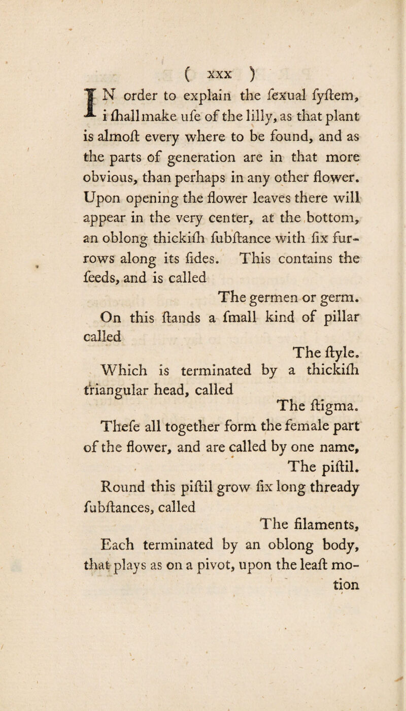 T N order to explain the fexual fyftem, ^ i fhallmake ufe of the lilly, as that plant is almoft every where to be found, and as the parts of generation are in that more obvious, than perhaps in any other flower. Upon opening the flower leaves there will appear in the very center, at the bottom, an oblong thickhh fubftance with fix fur¬ rows along its fides. This contains the feeds, and is called The germen or germ. On this ftands a fmall kind of pillar called The ftyle. Which is terminated by a thickiih triangular head, called The ftigma. Thefe all together form the female part of the flower, and are called by one name. The piftil. Round this piftil grow fix long thready fubftances, called The filaments. Each terminated by an oblong body, that plays as on a pivot, upon the leaft mo¬ tion