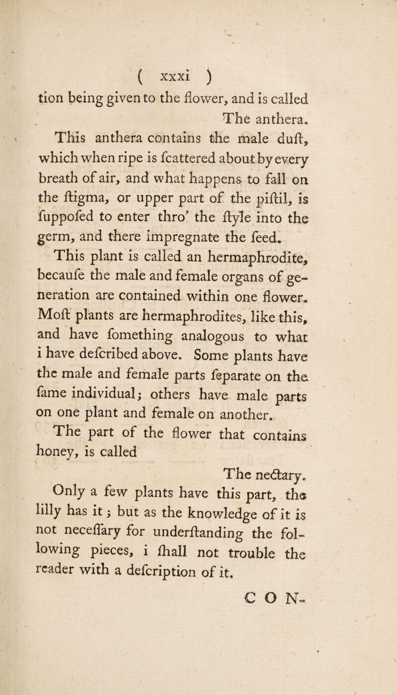 tion being given to the flower, and is called The anthera* This anthera contains the male dull, which when ripe is fcattered about by every breath of air, and what happens to fall on the ftigma, or upper part of the piftil, is fuppofed to enter thro’ the ftyle into the germ, and there impregnate the feed. This plant is called an hermaphrodite, becaufe the male and female organs of ge¬ neration are contained within one flower. Moil plants are hermaphrodites, like this, and have fomething analogous to what i have defcribed above. Some plants have the male and female parts feparate on the lame individual; others have male parts on one plant and female on another. The part of the flower that contains honey, is called \ The nedtary. Only a few plants have this part, the lilly it y but as the knowledge of it is not neceflary for underftanding the fol¬ lowing pieces, i fhall not trouble the reader with a defcription of it. C O N-