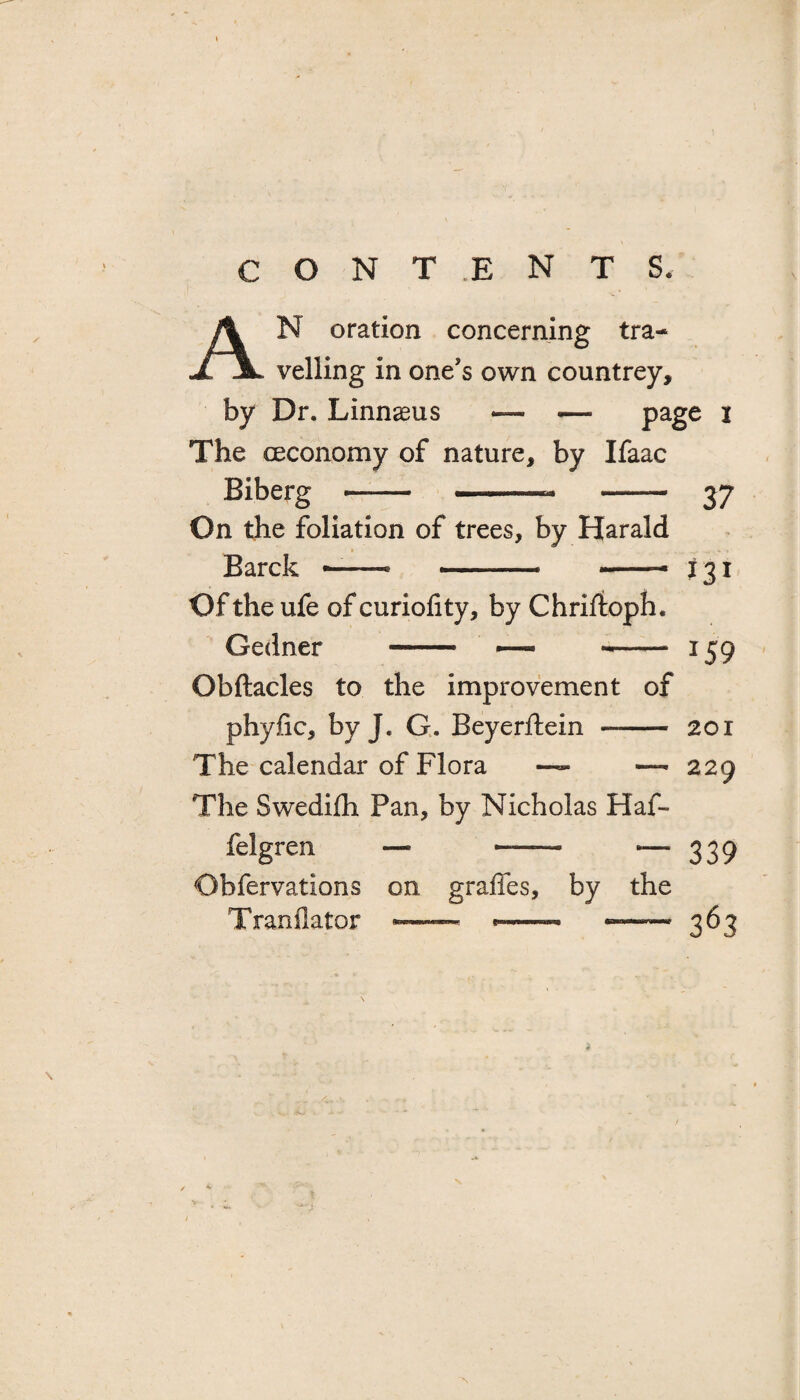 AN oration concerning tra¬ velling in one's own countrey, by Dr. Linnaeus — — page I The oeconomy of nature, by Ifaac Biberg - - - 37 On the foliation of trees, by HaraJd Barck —-- -- -* 131 Of the ufe of curiofity, by Chriftoph. Gedner - — -- 159 Obftacles to the improvement of phyfic, by J. G. Beyerftein —- 201 The calendar of Flora — 229 The Swedifh Pan, by Nicholas Haf- felgren —- —— — 339 Obfervations on grades, by the Tranflator — *-— * 363