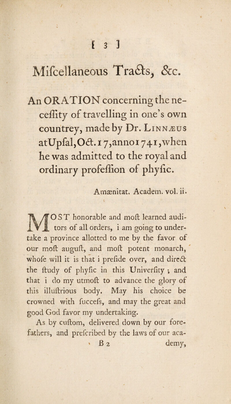 / I 3 3 Mifcellaneous Tra&s, &c. An ORATION concerning the ne- ceffity of travelling in one’s own countrey, made by Dr. Linnaeus atUpfal,Od:. 17,annoi 741 ,when he was admitted to the royal and ordinary profeffion of phylic. Amsnitat. Academ. vol. ii. MOST honorable and moft learned audi¬ tors of all orders, i am going to under¬ take a province allotted to me by the favor of our moft auguft, and moft potent monarch, whofe will it is that i prefide over, and dired the ftudy of phyfic in this Univerfity ; and that i do my utmoft to advance the glory of this illuftrious body. May his choice be crowned with fuccefs, and may the great and good God favor my undertaking. As by cuftom, delivered down by our fore¬ fathers, and prefcribed by the laws of our aca-