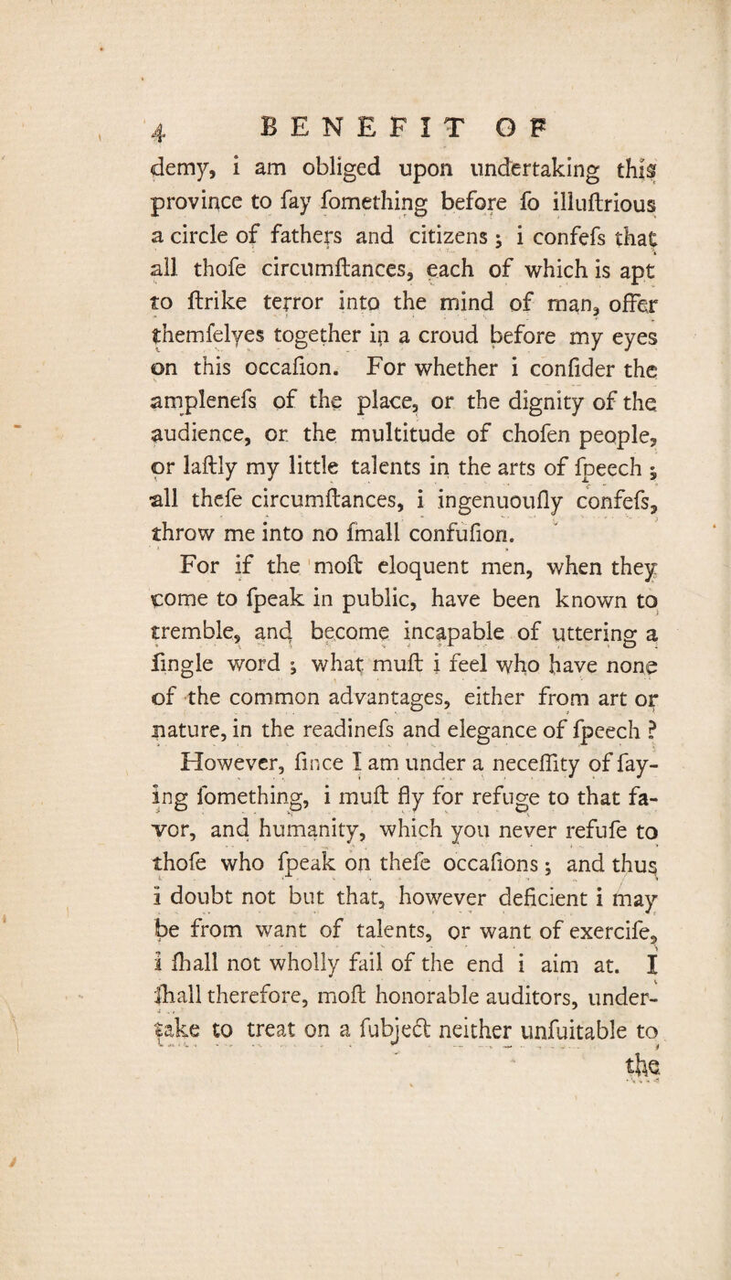 demy, i am obliged upon undertaking th|sr province to fay fomething before fo illuftrious a circle of fathers and citizens ; i confefs that all thofe circumftances, each of which is apt to ftrike terror into the mind of man. offer * f • '7 themfelyes together ha a croud before my eyes on this occafion. For whether i confider the amplenefs of the place, or the dignity of the, audience, or the multitude of chofen people, or laftly my little talents in the arts of fpeech ; all thefe circumftances, i ingenuoufly confefs, throw me into no fmali confufion. ■ t » For if the moft eloquent men, when they come to fpeak in public, have been known to tremble, and become incapable of uttering a fingle word ^ what muft i feel who have none of the common advantages, either from art oy nature, in the readinefs and elegance of fpeech ? However, fmce I am under a neceffity of fay¬ ing fomething, i muft fly for refuge to that fa¬ vor, and humanity, which you never refufe to thofe who fpeak on thefe occaflons; and thus i doubt not but that, however deficient i may be from want of talents, or want of exercife, 1 fhall not wholly fail of the end i aim at. I {hall therefore, moft honorable auditors, under- fake to treat on a fubject neither unfuitable to the * i *