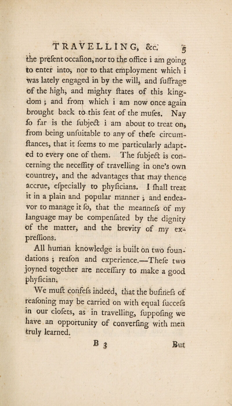 the prefentoccalion,norto the office i am going to enter into, nor to that employment which i was lately engaged in by the will, and fuffrage of the high, and mighty ftates of this king¬ dom ; and from which i am now once again brought back to this feat of the mufes. Nay fo far is the fubject i am about to treat on, from being unfuitable to any of thefe circum- ftances, that it feems to me particularly adapt¬ ed to every one of them. The fubjeft is con¬ cerning the neceffity of travelling in one’s own countrey, and the advantages that may thence accrue, efpecially to phyficians. I ffiall treat it in a plain and popular manner ; and endea¬ vor to manage it fo, that the meannefs of my language may be compenfated by the dignity of the matter, and the brevity of my ex- preffions. * r ? 'til All human knowledge is built on two foun¬ dations ; reafon and experience.—Thefe two joyned together are neceffary to make a good phyfician. We mult confefs indeed, that the bufuiefs of reafoning may be carried on with equal fucceis in our clofets, as in travelling, fuppofing we have an opportunity of converfing with men truly learned, B $ But
