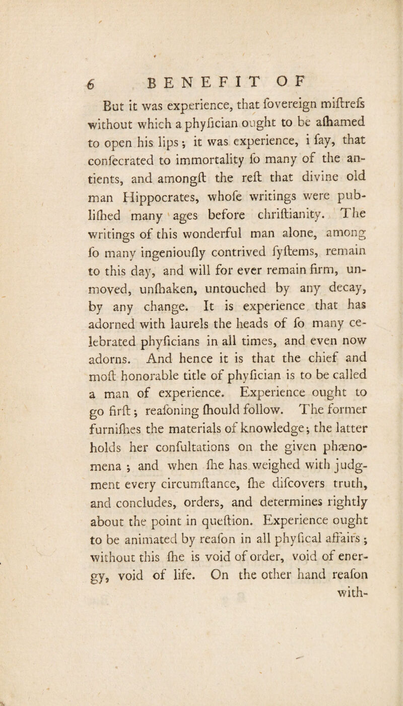 But it was experience, that fovereign miftrefs without which aphyfician ought to be afhamed to open his lips *, it was experience, i fay, that confecrated to immortality fo many of the an- tients, and amongft the reft that divine old man Hippocrates, whofe writings were pub- lidied many ages before chriftianity. T he writings of this wonderful man alone, among fo many ingenioufiy contrived fyftems, remain to this day, and will for ever remain firm, un¬ moved, unfhaken, untouched by any decay, by any change. It is experience that has adorned with laurels the heads of fo many ce¬ lebrated phyficians in ail times, and even now adorns. And hence it is that the chief and moft honorable title of phyfician is to be called a man of experience. Experience ought to gofirft; reafoning (hould follow. The former furnifhes the materials of knowledge •, the latter holds her confultations on the given pheno¬ mena *, and when line has weighed with judg¬ ment every circumftance, fhe difcovers truth, and concludes, orders, and determines rightly about the point in queftion. Experience ought to be animated by reafon in all phyfical affairs ; without this fhe is void of order, void of ener¬ gy, void of life. On the other hand reafon with-