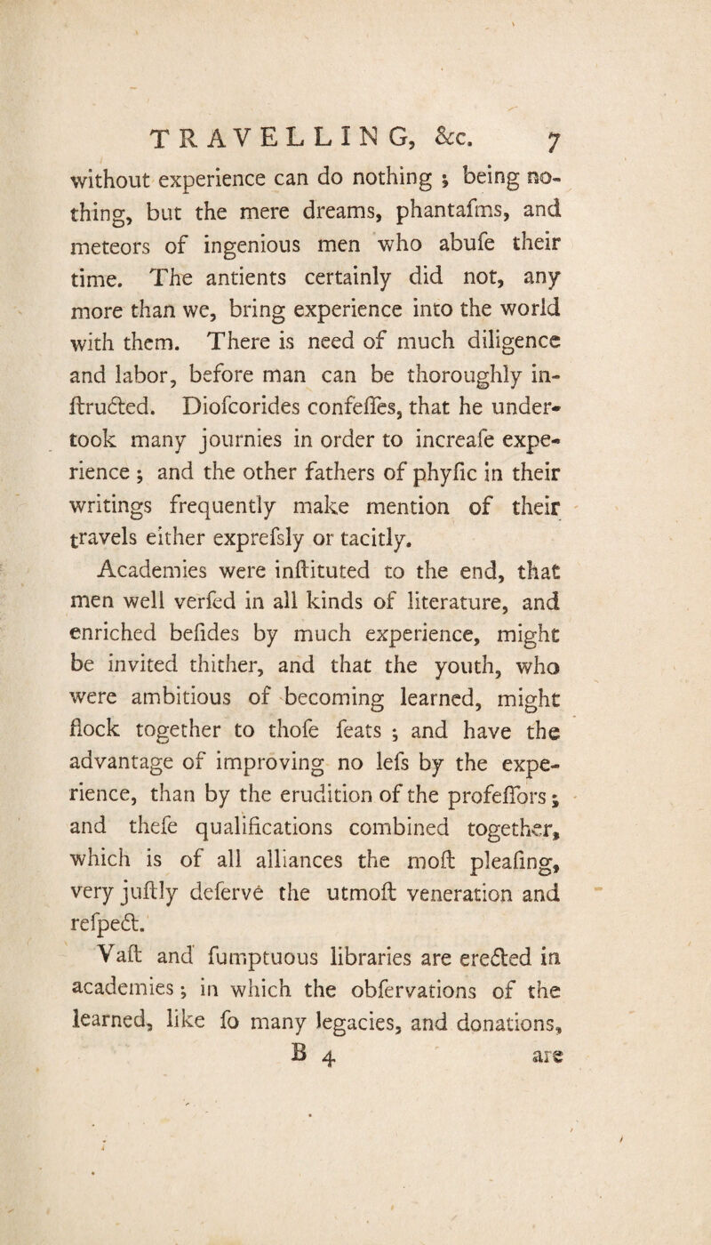 without experience can do nothing ; being no¬ thing, but the mere dreams, phantafms, and meteors of ingenious men who abufe their time. The antients certainly did not, any more than we, bring experience into the world with them. There is need of much diligence and labor, before man can be thoroughly in¬ truded. Diofcorides confefTes, that he under* took many journies in order to increafe expe¬ rience ; and the other fathers of phyfic in their writings frequently make mention of their travels either exprefsly or tacitly. Academies were inftituted to the end, that men well verfed in all kinds of literature, and enriched befides by much experience, might be invited thither, and that the youth, who were ambitious of becoming learned, might dock together to thofe feats ; and have the advantage of improving no lefs by the expe¬ rience, than by the erudition of the profeifors; and thefe qualifications combined together, which is of all alliances the moft pleafing, very juftly deferve the utmoft veneration and refped. Vaft and fumptuous libraries are ereded in academies *, in which the obfervations of the learned, like fo many legacies, and donations, B 4 are