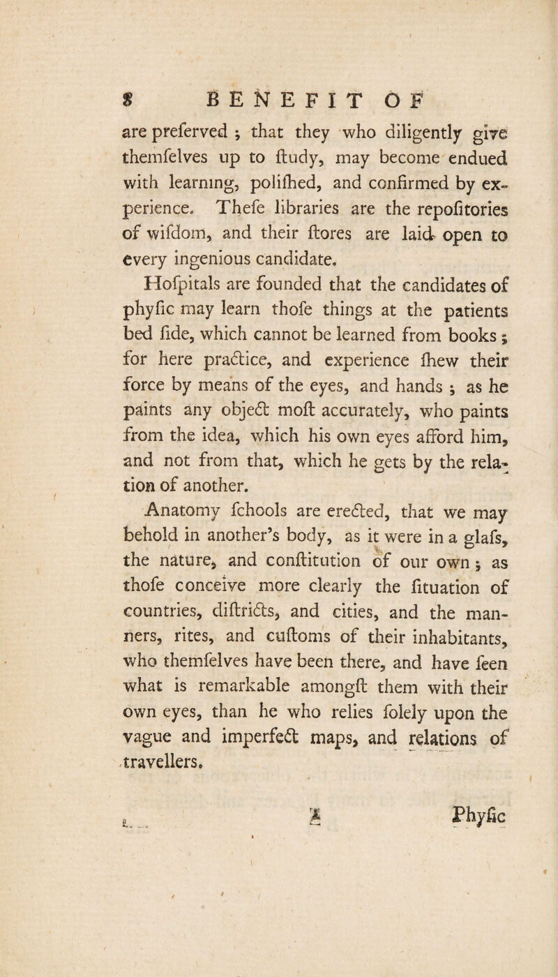 are preferved ; that they who diligently give themfelves up to fludy, may become endued with learning, polifhed, and confirmed by ex¬ perience, Thefe libraries are the repofitories of wifdorn, and their flores are laid open to every ingenious candidate. Hofpitals are founded that the candidates of phyfic may learn thofe things at the patients bed fide, which cannot be learned from books ; for here pra&ice, and experience fhew their force by means of the eyes, and hands ; as he paints any objedl moil accurately, who paints from the idea, which his own eyes afford him, and not from that, which he gets by the rela¬ tion of another. Anatomy fchools are ereded, that we may behold in another’s body, as it were in a glafs, the nature, and conflitution of our own j as thofe conceive more clearly the fituation of countries, diflrids, and cities, and the man¬ ners, rites, and cufloms of their inhabitants, who themfelves have been there, and have feen what is remarkable amongfl them with their own eyes, than he who relies folely upon the vague and impeded maps, and relations of travellers. t..... % fc-_M Phyfic t j (