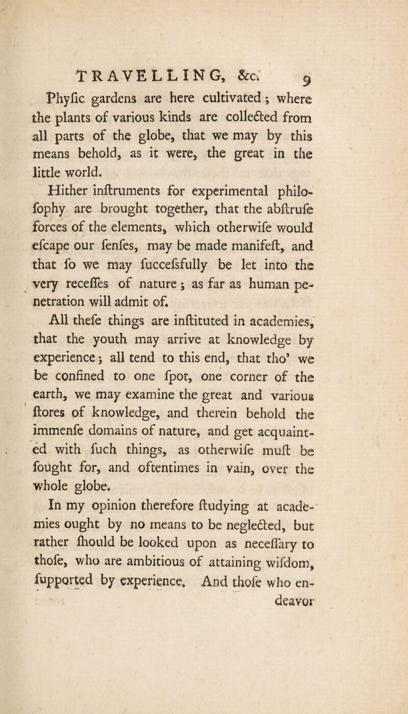 Fhyfic gardens are here cultivated; where the plants of various kinds are colle&ed from all parts of the globe, that we may by this means behold, as it were, the great in the little world. Hither inftruments for experimental philo- fophy are brought together, that the abflrufe forces of the elements, which otherwife would efcape our fenfes, may be made manifeft, and that fo we may fuccefsfully be let into the very recefies of nature ; as far as human pe¬ netration will admit of. All thefe things are inflituted in academies, that the youth may arrive at knowledge by experience; all tend to this end, that tho5 we be confined to one {pot, one corner of the earth, we may examine the great and various {lores of knowledge, and therein behold the immenfe domains of nature, and get acquaint¬ ed with fuch things, as otherwife mull be fought for, and oftentimes in vain, over the whole globe. In my opinion therefore ftudying at acade¬ mies ought by no means to be negledled, but rather fhould be looked upon as neceflfary to thofe, who are ambitious of attaining wifdom, fupported by experience. And thofe who en¬ deavor