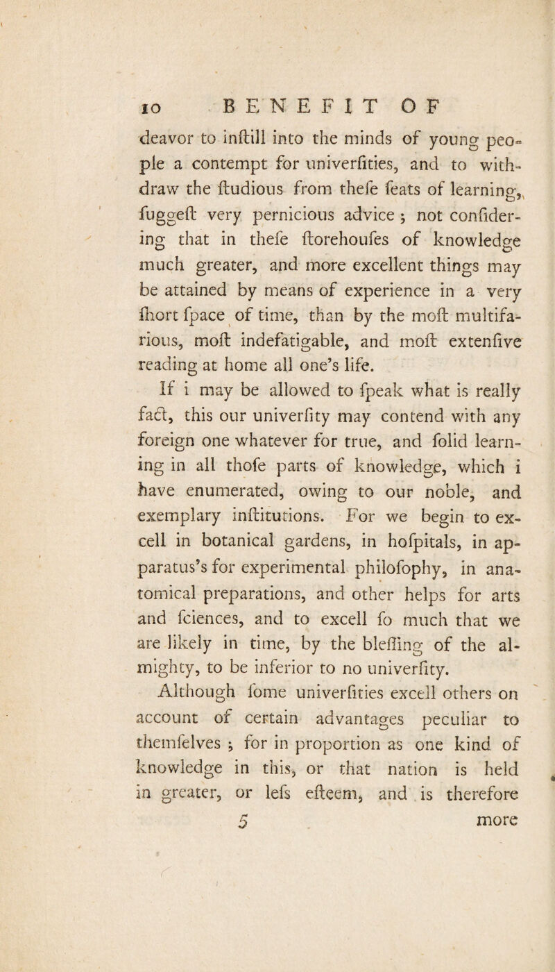 deavor to indill into the minds of young peo¬ ple a contempt for univerfities, and to with¬ draw the dudious from thefe feats of learning;, fugged very pernicious advice ; not confider- ing; that in thefe (torehoufes of knowledge much greater, and more excellent things may be attained by means of experience in a very fhort fpace of time, than by the mod multifa¬ rious, mod indefatigable, and mod extendve reading at home all one’s life. If i may be allowed to fpeak what is really facl, this our univerfity may contend with any foreign one whatever for true, and folid learn¬ ing in all thefe parts of knowledge, which i have enumerated, owing to our noble, and exemplary inditutions. For we begin to ex¬ cell in botanical gardens, in hofpitals, in ap¬ paratus’s for experimental philofophy, in ana¬ tomical preparations, and other helps for arts and fciences, and to excell fo much that we are likely in time, by the bleffing of the al¬ mighty, to be inferior to no univerfity. Although forne univerfities excell others on account of certain advantages peculiar to themfelves j for in proportion as one kind of knowledge in this, or that nation is held in greater, or lefs edeem, and is therefore 5 more r