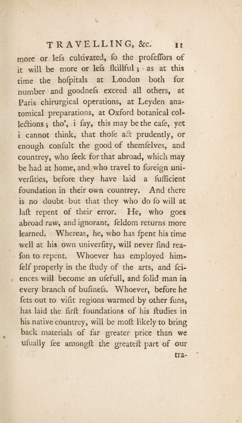 more or lefs cultivated, fo the profeffors of it will be more or lefs fkiliful $ as at this time the hofpitals at London both for number and goodnefs exceed all others, at Paris chirurgical operations, at Leyden ana¬ tomical preparations, at Oxford botanical col¬ lections * tho’, i fay, this may be the cafe, yet i cannot think, that thofe ad prudently, or enough confult the good of themfeives, and countrey, who feek for that abroad, which may be had at home, and who travel to foreign uni¬ versities, before they have laid a fuficient foundation in their own countrey. And there is no doubt but that they who do fo will at laft repent of their error. He, who goes abroad raw, and ignorant, feldom returns more learned. Whereas, he, who has fpent his time well at his own univerfity, will never find rea- fon to repent. Whoever has employed him- felf properly in the fludy of the arts, and fci- ences will become an ufefull, and folid man in every branch of bufinefs. Whoever, before he fets out to vifit regions warmed by other funs, has laid the firfl foundations of his fludies in his native countrey, will be moft likely to bring back materials of far greater price than we ufually fee amongfl the greateft part of our tra-