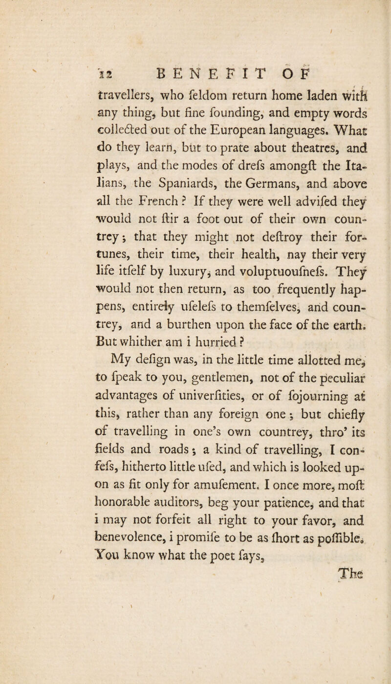 / ii BENEFIT OF 4 # travellers, who feldom return home laden with any thing, but fine founding, and empty words eolledted out of the European languages. What do they learn, but to prate about theatres, and plays, and the modes of drefs amongft the Ita» lians, the Spaniards, the Germans, and above all the French ? If they were well advifed they would not ftir a foot out of their own coun¬ trey; that they might not deftroy their for» tunes, their time, their health, nay their very life itfelf by luxury, and voluptuoufnefs. They would not then return, as too frequently hap¬ pens, entirely ufelefs to themfelves, and coun¬ trey, and a burthen upon the face of the earth. But whither am i hurried ? My defign was, in the little time allotted me, to fpeak to you, gentlemen, not of the peculiar advantages of univerfities, or of fojourning at this, rather than any foreign one; but chiefly of travelling in one’s own countrey, thro’ its fields and roads; a kind of travelling, I con- fefs, hitherto little ufed, and which is looked up¬ on as fit only for amufement, I once more, moff: honorable auditors, beg your patience, and that i may not forfeit all right to your favor, and benevolence, i promife to be as fliort as poflible* You know what the poet fays, The