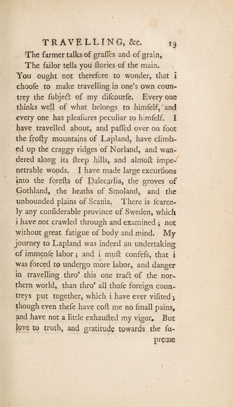 TRAVELLING, &c. i3 The farmer talks of grades and of grain. The failor tells you (lories of the main. You ought not therefore to wonder, that i choofe to make travelling ip one’s own coun¬ trey the fubjed of my difcourfe. Every one thinks well of what belongs to himfelf, and every one has pleafures peculiar to himfelf. I have travelled about, and paifed over on foot the fro% mountains of Lapland, have climb¬ ed up the craggy ridges of Norland, and wan¬ dered along its deep hills, and almod impe¬ netrable woods. I have made large excurbons into the foreds of Dalecarlia, the groves of Gothland, the heaths of Smoiand, and the unbounded plains of Scania. There is fearce- ly any confiderable province of Sweden, which i have not crawled through and examined ; not without great fatigue of body and mind. My journey to Lapland was indeed an undertaking of imrnenfe labor ; and \ mud confefs, that i was forced to undergo more labor, and danger in travelling thro5 this one trad of the nor¬ thern world, than thro5 all thofe foreign coun¬ treys put together, which i have ever vifited ; though even thefe have cod me no fmall pains, and have not a little exhausted my vigor. But love to truth, and gratitude towards the fu- preme i