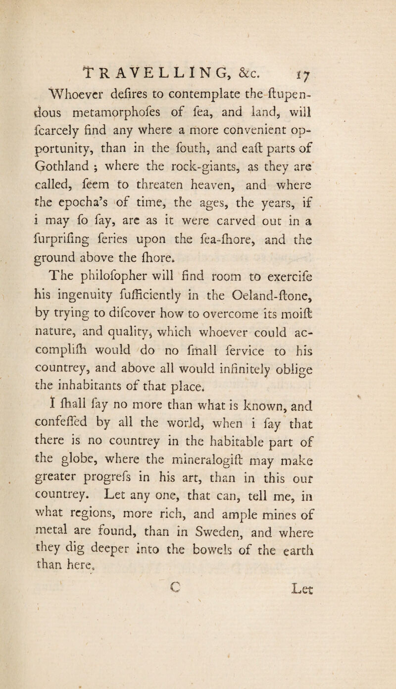 Whoever defires to contemplate the flupen- dous metamorphofes of lea, and land, will fcarcely find any where a more convenient op¬ portunity, than in the fouth, and eaft parts of Gothland ; where the rock-giants, as they are called, feem to threaten heaven, and where the epocha’s of time, the ages, the years, if i may fo fay, are as it were carved out in a furprifing feries upon the fea-fhore, and the ground above the fhore. The phiiofopher will find room to exercife his ingenuity fufficiently in the Oeland-ftone, by trying to difeover how to overcome its moift nature, and quality^ which whoever could ac¬ compli fli would do no fmall fervice to his countrey, and above all would infinitely oblige the inhabitants of that place. I fhall fay no more than what is known, and confeffed by all the world, when i fay that there is no countrey in the habitable part of the globe, where the mineralogift may make greater progrefs in his art, than in this our countrey. Let any one, that can, tell me, in what regions, more rich, and ample mines of metal are found, than in Sweden, and where they dig deeper into the bowels of the earth than here. C T pf*
