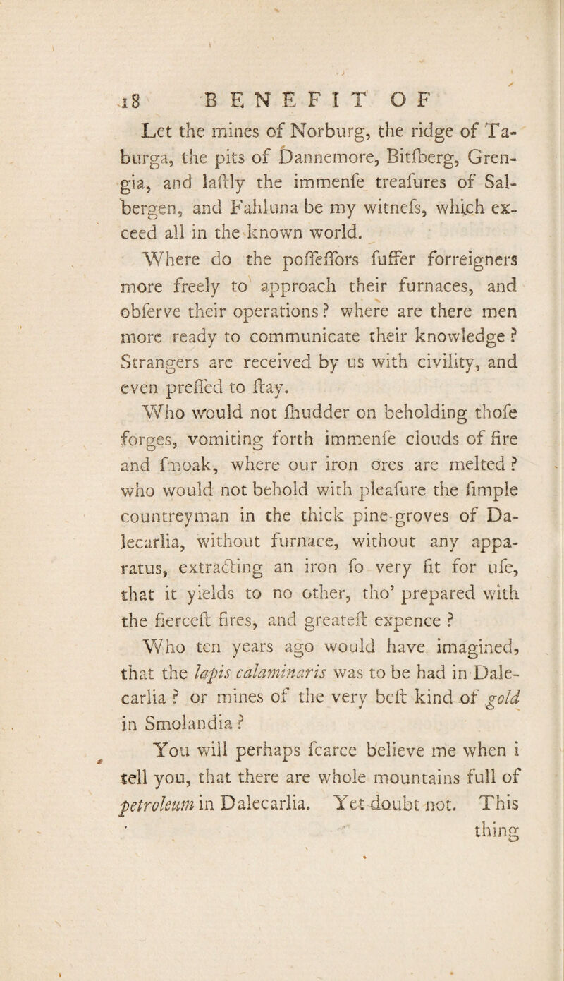 Let the mines of Norburg, the ridge of Ta- burga, the pits of Dannemore, Bitfberg, Gren- gia, and laftly the immenfe treafures of Sal- bergen, and Fahluna be my witnefs, which ex» ceed all in the known world. Where do the pofTeffors fuffer forreigners more freely to approach their furnaces, and obferve their operations ? where are there men more ready to communicate their knowledge ? Strangers are received by us with civility, and even preiTed to flay. Who would not fhudder on beholding thofe forges, vomiting forth immenfe clouds of fire and fmoak, where our iron ores are melted ? who would not behold with pleafure the fimple countreyman in the thick pine-groves of Da- lecarlia, without furnace, without any appa¬ ratus, extracting an iron fo very fit for ufe, that it yields to no other, tho’ prepared with the fierceft fires, and greateft expence ? Who ten years ago would have imagined, that the lapis calaminaris was to be had in Dale- cariia ? or mines of the very belt kind of gold in Smolandia ? You will perhaps fcarce believe me when i tell you, that there are whole mountains full of petroleum in Dalecarlia, Yet doubt not. This thing