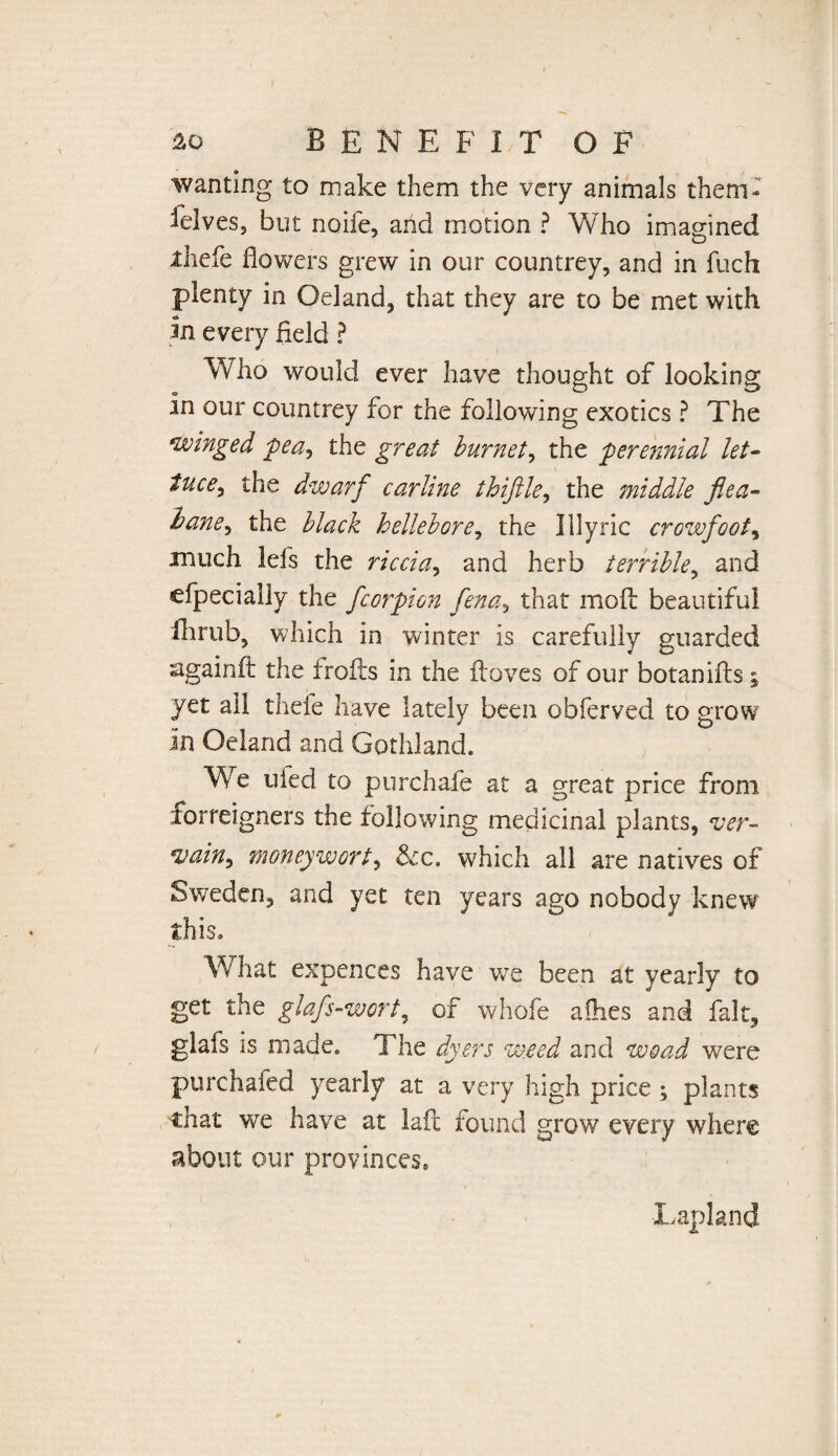 wanting to make them the very animals them¬ selves, but noife, and motion ? Who imagined iliefe flowers grew in our countrey, and in fuch plenty in Oeland, that they are to be met with In every field ? Who would ever have thought of looking in our countrey for the following exotics ? The winged pea^ the great burnet, the perennial let- tuce^ the dwarf carline thiftle, the middle flea- lane.) the black hellebore, the Illyrie crowfoot, xnuch Ids the riccia, and herb terrible, and cfpecially the fcorpion fena, that moil beautiful ihrub, which in winter is carefully guarded againft the froils in the floves of our botanifls; yet all thefe have lately been obferved to grow in Oeland and Gothland. We uied to purchafe at a great price from forreigners the following medicinal plants, ver- ain9 moneywort, See. which all are natives of Sweden, and yet ten years ago nobody knew this. What expences have wre been at yearly to get the glafs-wort, of whofe allies and fait, glafs is made. The dyers weed and wo ad were purchafed yearly at a very high price ; plants that we have at laid found grow every where about our provinces* Lapland