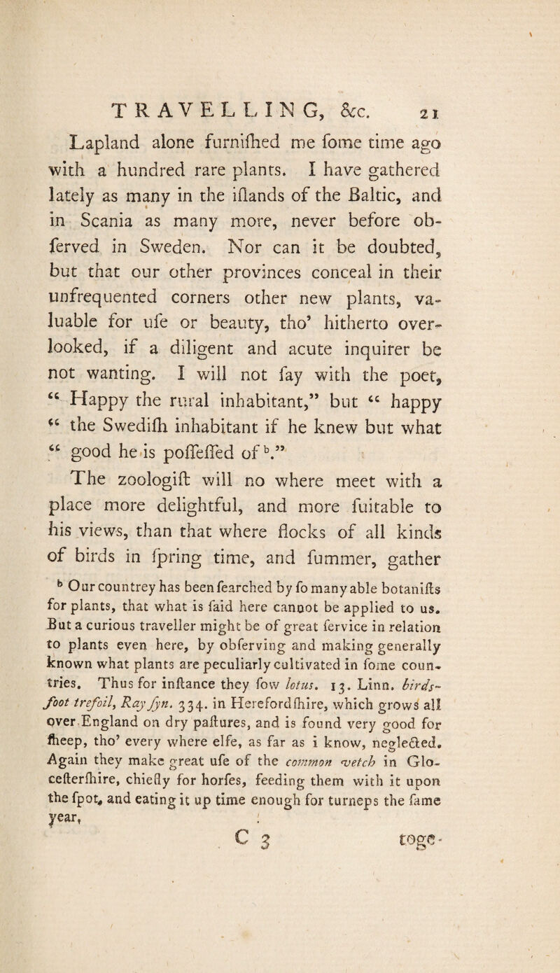 TRAVEL L I N G, &c. Lapland alone furnifhed me fome time ago with a hundred rare plants. I have gathered lately as many in the iilands of the Baltic, and in Scania as many more, never before ob- ferved in Sweden. Nor can it be doubted^ but that our other provinces conceal in their unfrequented corners other new plants, va- luable for ufe or beauty, tho* hitherto over¬ looked, if a diligent and acute inquirer be not wanting. I will not fay with the poet, “ Happy the rural inhabitant,” but “ happy the Swedilh inhabitant if he knew but what good he is poffelfed ofb.” The zoologift will no where meet with a place more delightful, and more fuitable to his views, than that where docks of all kinds of birds in fpring time, and fuminer, gather b Oar countrey has been fearched by fo many able botanifts for plants, that what is laid here cannot be applied to us. But a curious traveller might be of great fervice in relation to plants even here, by obferving and making generally known what plants are peculiarly cultivated in fome coun¬ tries. Thus for inftance they fow lotus. 13. Linn, birds~ foot trefoil, Ray fyn. 334. in Hereford (hire, which grows all over.England on dry paEures, and is found very good for fheep, tho’ every where elfe, as far as i know, neglected. Again they make great ufe of the common <vetch in GIo- cefterfhire, chiefly for horfes, feeding them with it upon the fpot* and eating it up time enough for turneps the fame year, :