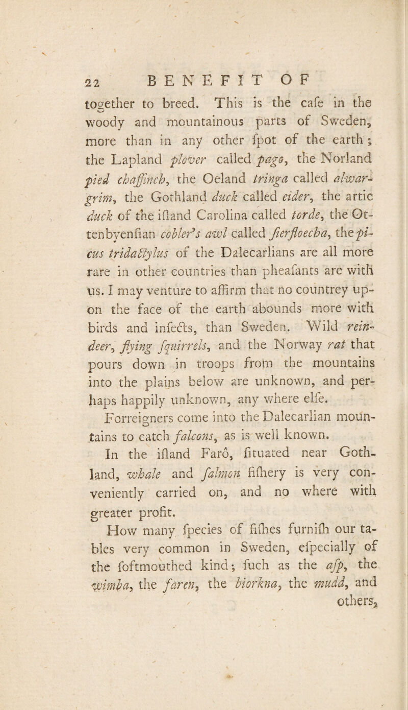 together to breed. This is the cafe in the woody and mountainous parts of Sweden5 more than in any other fpot of the earth ; the Lapland plover called page, the Norland pied chaffinch, the Oeland tringa called alwar- grim, the Gothland duck called eider, the artic duck of the Hand Carolina called torde, the Ot- tenbyenfian cobleds awl called fierfloecha, the pi¬ cus tridablylus of the Dalecarlians are all more rare in other countries than pheafants are with us. I may venture to affirm that no countrey up¬ on the face of the earth abounds more with birds and infebts, than Sweden. Wild rein¬ deer, flying fqiiirrels, and the Norway rat that pours down in troops from the mountains into the plains below are unknown, and per¬ haps happily unknown, any where elfe. Forreigners come into the Dalecarlian moun¬ tains to catch falcons, as is w;eli known. In the iiland Faro, fituated near Goth¬ land, whale and falmon fifhery is very con¬ veniently carried on, and no where with greater profit. How many fpecies of fillies furnifh our ta¬ bles very common in Sweden, efpecially of the foftmouthed kind; fuch as the afp, the wimba, the farm, the biorkna, the mudd, and / others*