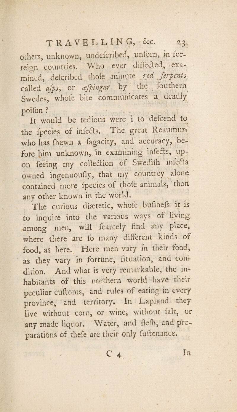 others, unknown, undefcribed, unfeen, m for- reign countries. Who ever diiiefled, exa- mined, deicribed thofe minute red Jerpenis called afps, or afpingar by the . fouthern Swedes, whofe bite communicates a deadly poifon ? It would be tedious were i to defcend to the fpecies of infers. The great Reaumur» who has {hewn a lagacity, and accuracy, oe- fore him unknown, in examining infefts, up¬ on feeing my colledlion of SWedifli infe£ls owned ingenuoufly, that my count! ey alone contained more ipecies of thofe animals, than any other known in the world. The curious dietetic, whole bufinefs it is to inquire into the various ways of living among men, will icarcely find any place, where there are fo many different kinds of food, as here.' Here men vary in their food* as they vary in fortune, fituation, and con» dition. And what is very remarkable, the in¬ habitants of this northern world have their peculiar cuftoms, and rules of eating in every province, and territory. In Lapiand they live without corn, or wine, without fait, or any made liquor. Water, and fiefb, and pre¬ parations of thefe are their only fuftcnance. C 4 In
